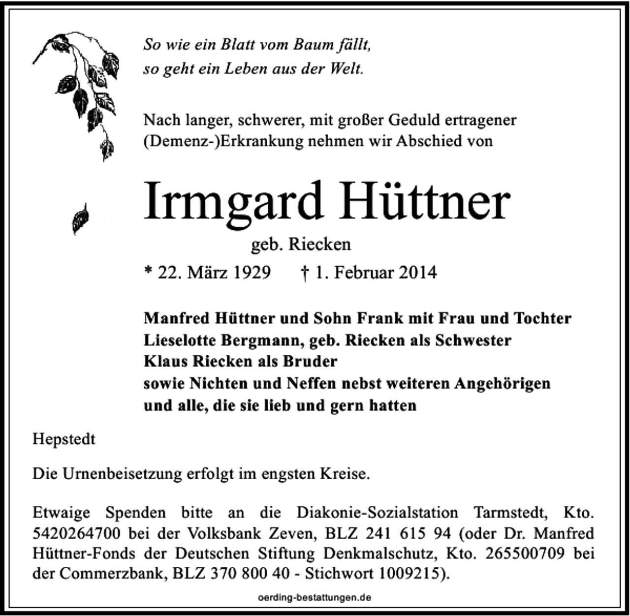 <p>So wie ein Blatt vom Baum fällt,<br />so geht ein Leben aus der Welt.<br />Nach langer, schwerer, mit großer Geduld ertragener<br />(Demenz-)Erkrankung nehmen wir Abschied von</p><p>Irmgard Hüttner<br />geb. Riecken<br />* 22. März 1929<br />† 1. Februar 2014</p><p>Manfred Hüttner und Sohn Frank mit Frau und Tochter<br />Lieselotte Bergmann, geb. Riecken als Schwester<br />Klaus Riecken als Bruder<br />sowie Nichten und Neffen nebst weiteren Angehörigen<br />und alle, die sie lieb und gern hatten<br />Hepstedt<br />Die Urnenbeisetzung erfolgt im engsten Kreise.<br />Etwaige Spenden bitte an die Diakonie-Sozialstation Tarmstedt, Kto.<br />5420264700 bei der Volksbank Zeven, BLZ 241 615 94 (oder Dr. Manfred<br />Hüttner-Fonds der Deutschen Stiftung Denkmalschutz, Kto. 265500709 bei<br />der Commerzbank, BLZ 370 800 40 - Stichwort 1009215).<br />oerding-bestattungen.de</p>