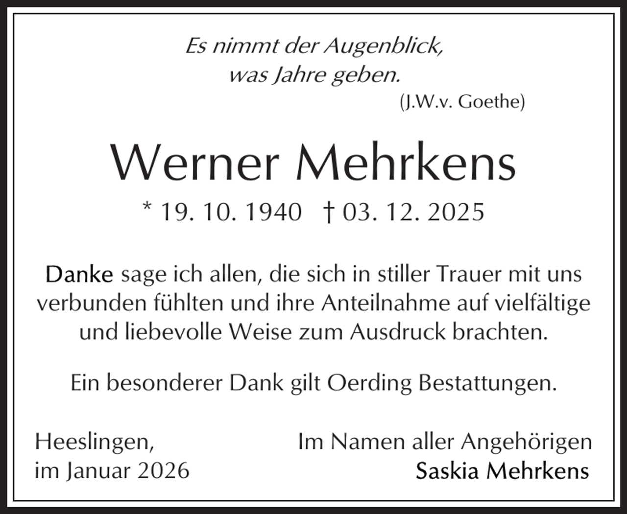 <p>Es nimmt der Augenblick,<br />was Jahre geben.</p><p>(J.W.v. Goethe)</p><p>Werner Mehrkens<br />* 19. 10. 1940 † 03. 12. 2025</p><p>sage ich allen, die sich in stiller Trauer mit uns<br />verbunden fühlten und ihre Anteilnahme auf vielfältige<br />und liebevolle Weise zum Ausdruck brachten.<br />Ein besonderer Dank gilt Oerding Bestattungen.<br />Heeslingen,<br />im Januar 2026</p><p>Im Namen aller Angehörigen</p>