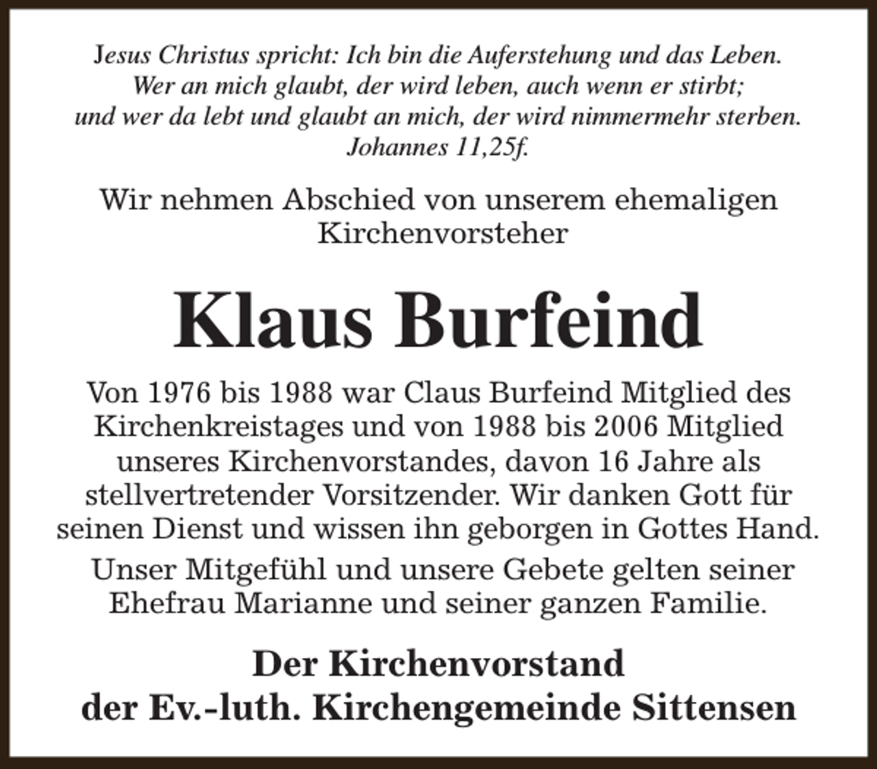 <p>Jesus Christus spricht: Ich bin die Auferstehung und das Leben.<br />Wer an mich glaubt, der wird leben, auch wenn er stirbt;<br />und wer da lebt und glaubt an mich, der wird nimmermehr sterben.<br />Johannes 11,25f.</p><p>Wir nehmen Abschied von unserem ehemaligen<br />Kirchenvorsteher</p><p>Klaus Burfeind</p><p>Von 1976 bis 1988 war Claus Burfeind Mitglied des<br />Kirchenkreistages und von 1988 bis 2006 Mitglied<br />unseres Kirchenvorstandes, davon 16 Jahre als<br />stellvertretender Vorsitzender. Wir danken Gott für<br />seinen Dienst und wissen ihn geborgen in Gottes Hand.<br />Unser Mitgefühl und unsere Gebete gelten seiner<br />Ehefrau Marianne und seiner ganzen Familie.</p><p>Der Kirchenvorstand<br />der Ev.-luth. Kirchengemeinde Sittensen</p>