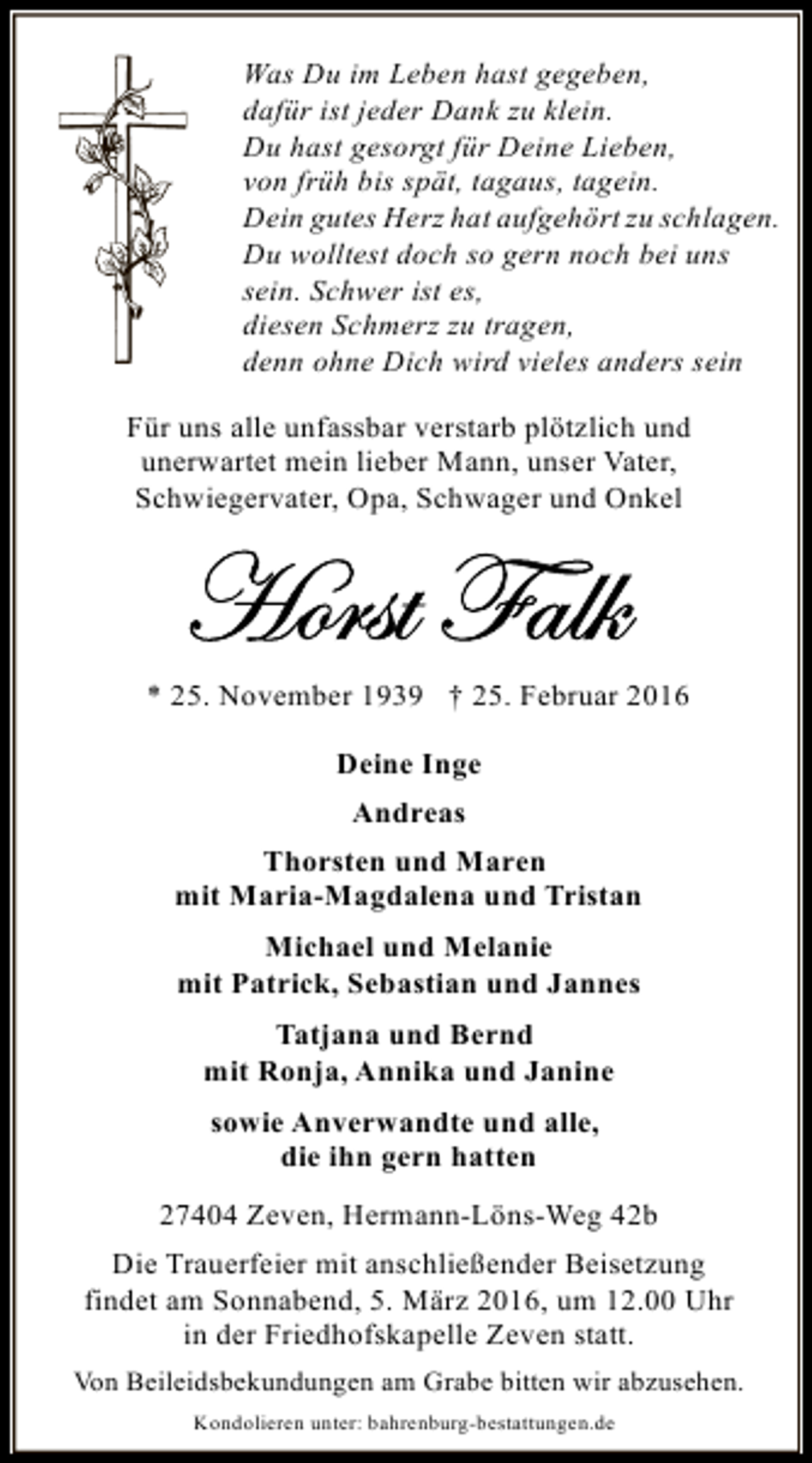 <p>Was Du im Leben hast gegeben,<br />dafür ist jeder Dank zu klein.<br />Du hast gesorgt für Deine Lieben,<br />von früh bis spät, tagaus, tagein.<br />Dein gutes Herz hat aufgehört zu schlagen.<br />Du wolltest doch so gern noch bei uns<br />sein. Schwer ist es,<br />diesen Schmerz zu tragen,<br />denn ohne Dich wird vieles anders sein<br />Für uns alle unfassbar verstarb plötzlich und<br />unerwartet mein lieber Mann, unser Vater,<br />Schwiegervater, Opa, Schwager und Onkel</p>
<p>* 25. November 1939 † 25. Februar 2016<br />Deine Inge<br />Andreas<br />Thorsten und Maren<br />mit Maria-Magdalena und Tristan<br />Michael und Melanie<br />mit Patrick, Sebastian und Jannes<br />Tatjana und Bernd<br />mit Ronja, Annika und Janine<br />sowie Anverwandte und alle,<br />die ihn gern hatten<br />27404 Zeven, Hermann-Löns-Weg 42b<br />Die Trauerfeier mit anschließender Beisetzung<br />findet am Sonnabend, 5. März 2016, um 12.00 Uhr<br />in der Friedhofskapelle Zeven statt.<br />Von Beileidsbekundungen am Grabe bitten wir abzusehen.<br />Kondolieren unter: bahrenburg-bestattungen.de</p>