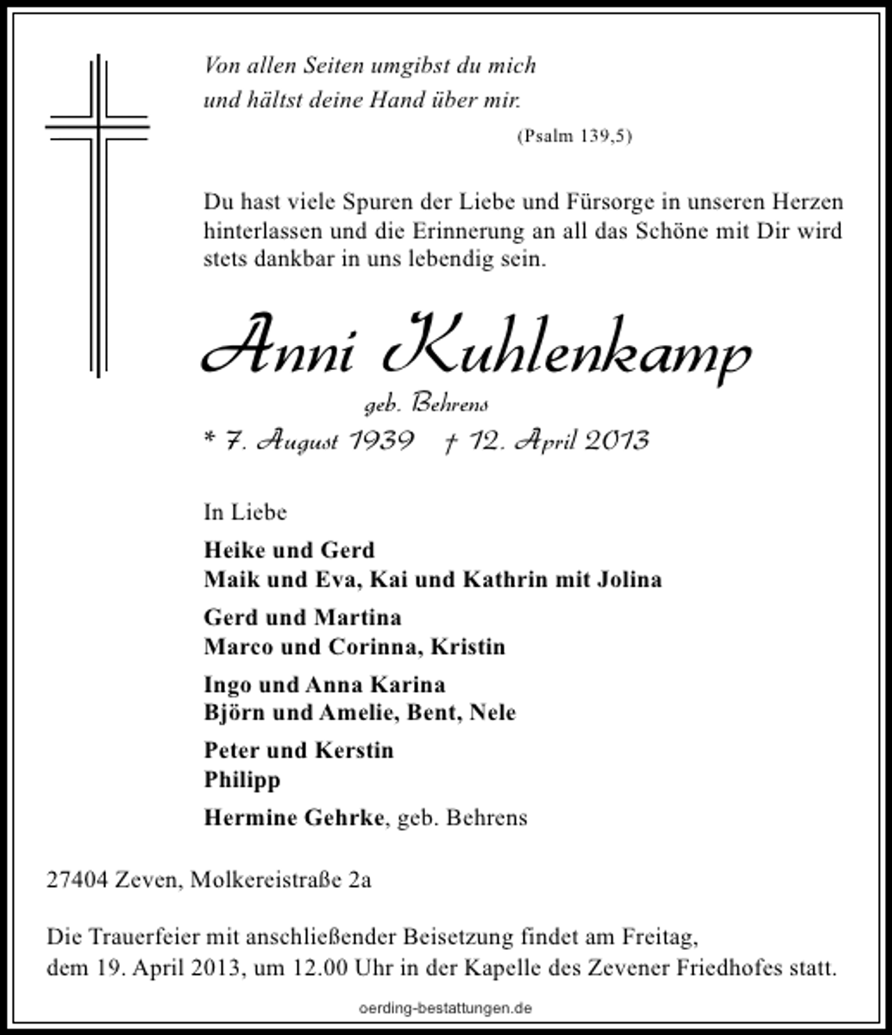 <p>Von allen Seiten umgibst du mich<br />und hältst deine Hand über mir.<br />(Psalm 139,5)</p><p>Du hast viele Spuren der Liebe und Fürsorge in unseren Herzen<br />hinterlassen und die Erinnerung an all das Schöne mit Dir wird<br />stets dankbar in uns lebendig sein.</p><p>Anni Kuhlenkamp<br />geb. Behrens</p><p>* 7. August 1939 † 12. April 2013<br />In Liebe<br />Heike und Gerd<br />Maik und Eva, Kai und Kathrin mit Jolina<br />Gerd und Martina<br />Marco und Corinna, Kristin<br />Ingo und Anna Karina<br />Björn und Amelie, Bent, Nele<br />Peter und Kerstin<br />Philipp<br />Hermine Gehrke, geb. Behrens<br />27404 Zeven, Molkereistraße 2a<br />Die Trauerfeier mit anschließender Beisetzung findet am Freitag,<br />dem 19. April 2013, um 12.00 Uhr in der Kapelle des Zevener Friedhofes statt.<br />oerding-bestattungen.de</p>