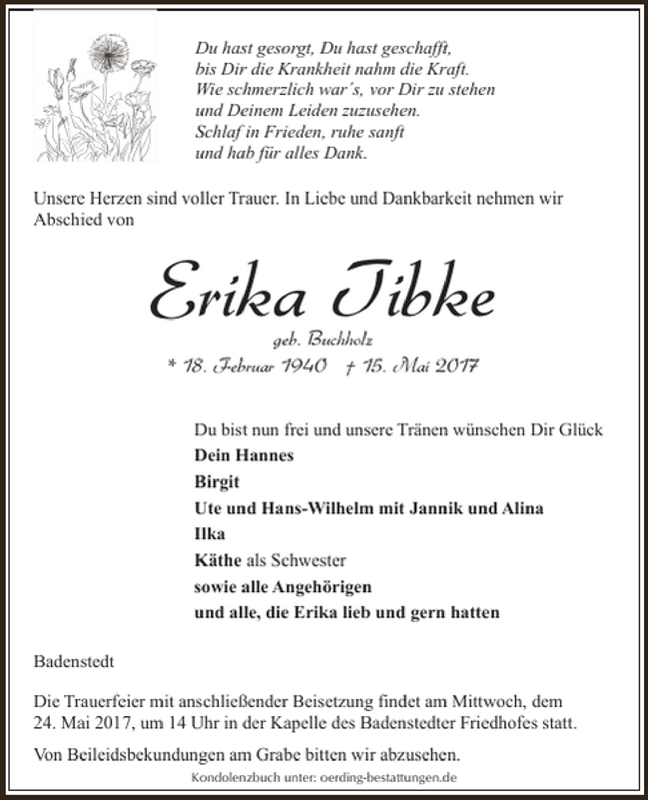 <p>Du hast gesorgt, Du hast geschafft,<br />bis Dir die Krankheit nahm die Kraft.<br />Wie schmerzlich war´s, vor Dir zu stehen<br />und Deinem Leiden zuzusehen.<br />Schlaf in Frieden, ruhe sanft<br />und hab für alles Dank.<br />Unsere Herzen sind voller Trauer. In Liebe und Dankbarkeit nehmen wir<br />Abschied von</p><p>Erika Tibke<br />geb. Buchholz<br />* 18. Februar 1940 † 15. Mai 2017</p><p>Du bist nun frei und unsere Tränen wünschen Dir Glück<br />Dein Hannes<br />Birgit<br />Ute und Hans-Wilhelm mit Jannik und Alina<br />Ilka<br />Käthe als Schwester<br />sowie alle Angehörigen<br />und alle, die Erika lieb und gern hatten<br />Badenstedt<br />Die Trauerfeier mit anschließender Beisetzung findet am Mittwoch, dem<br />24. Mai 2017, um 14 Uhr in der Kapelle des Badenstedter Friedhofes statt.<br />Von Beileidsbekundungen am Grabe bitten wir abzusehen.<br />Kondolenzbuch unter: oerding-bestattungen.de</p>