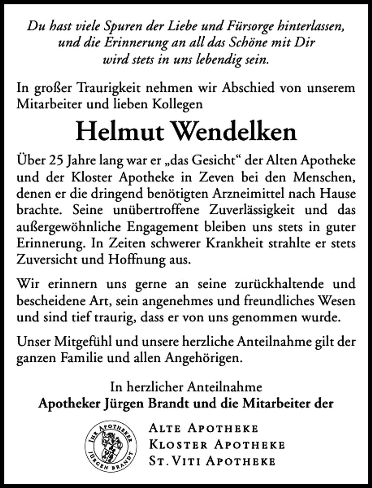 <p>Du hast viele Spuren der Liebe und Fürsorge hinterlassen,<br />und die Erinnerung an all das Schöne mit Dir<br />wird stets in uns lebendig sein.<br />In großer Traurigkeit nehmen wir Abschied von unserem<br />Mitarbeiter und lieben Kollegen</p><p>Helmut Wendelken</p><p>Über 25 Jahre lang war er „das Gesicht“ der Alten Apotheke<br />und der Kloster Apotheke in Zeven bei den Menschen,<br />denen er die dringend benötigten Arzneimittel nach Hause<br />brachte. Seine unübertroffene Zuverlässigkeit und das<br />außergewöhnliche Engagement bleiben uns stets in guter<br />Erinnerung. In Zeiten schwerer Krankheit strahlte er stets<br />Zuversicht und Hoffnung aus.<br />Wir erinnern uns gerne an seine zurückhaltende und<br />bescheidene Art, sein angenehmes und freundliches Wesen<br />und sind tief traurig, dass er von uns genommen wurde.<br />Unser Mitgefühl und unsere herzliche Anteilnahme gilt der<br />ganzen Familie und allen Angehörigen.<br />In herzlicher Anteilnahme<br />Apotheker Jürgen Brandt und die Mitarbeiter der</p>
