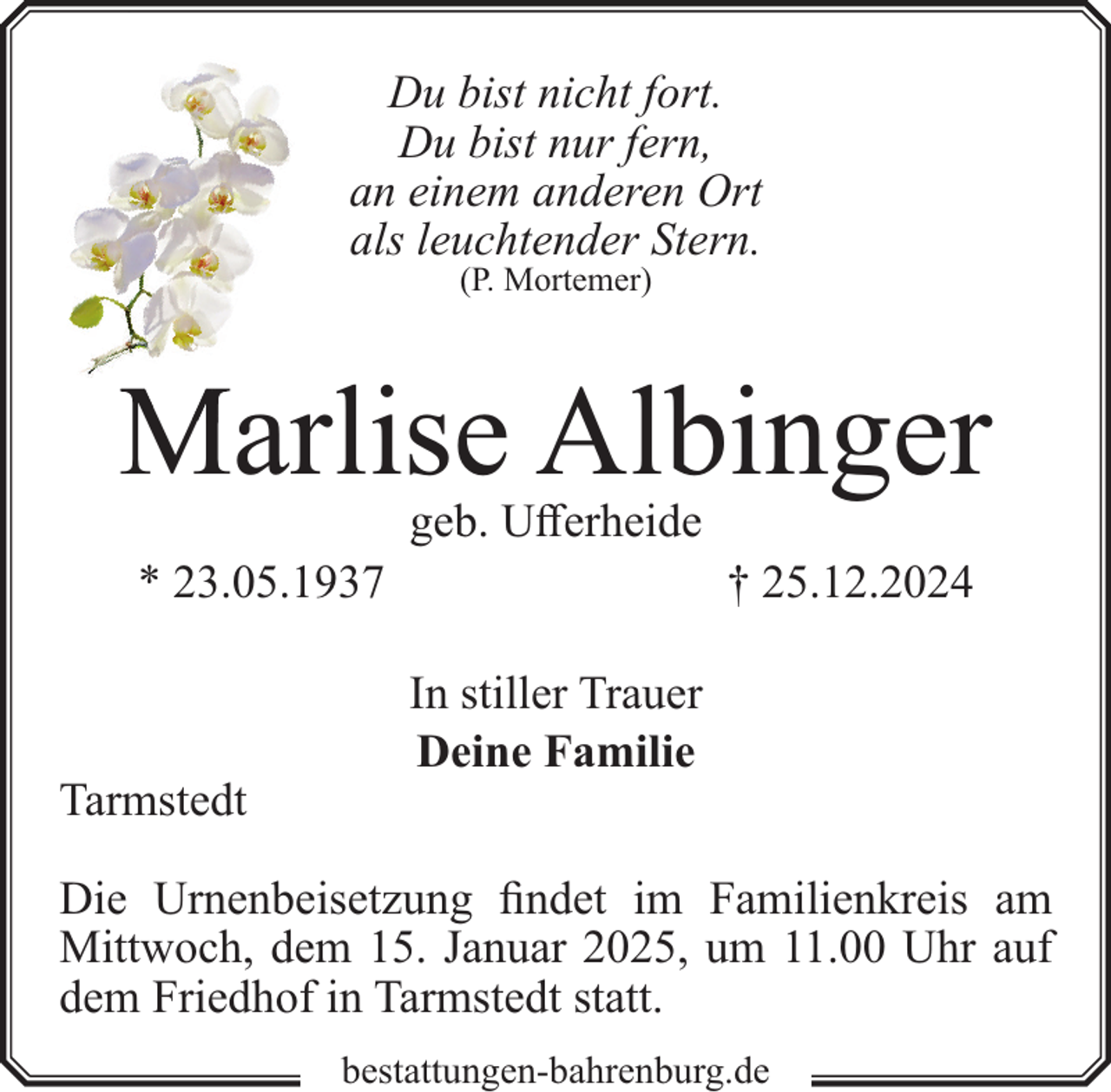 <p>Du bist nicht fort.<br />Du bist nur fern,<br />an einem anderen Ort<br />als leuchtender Stern.<br />(P. Mortemer)</p><p>Marlise Albinger<br />geb. Ufferheide</p><p>* 23.05.1937</p><p>Tarmstedt</p><p>† 25.12.2024<br />In stiller Trauer<br />Deine Familie</p><p>Die Urnenbeisetzung findet im Familienkreis am<br />Mittwoch, dem 15. Januar 2025, um 11.00 Uhr auf<br />dem Friedhof in Tarmstedt statt.<br />bestattungen-bahrenburg.de</p>
