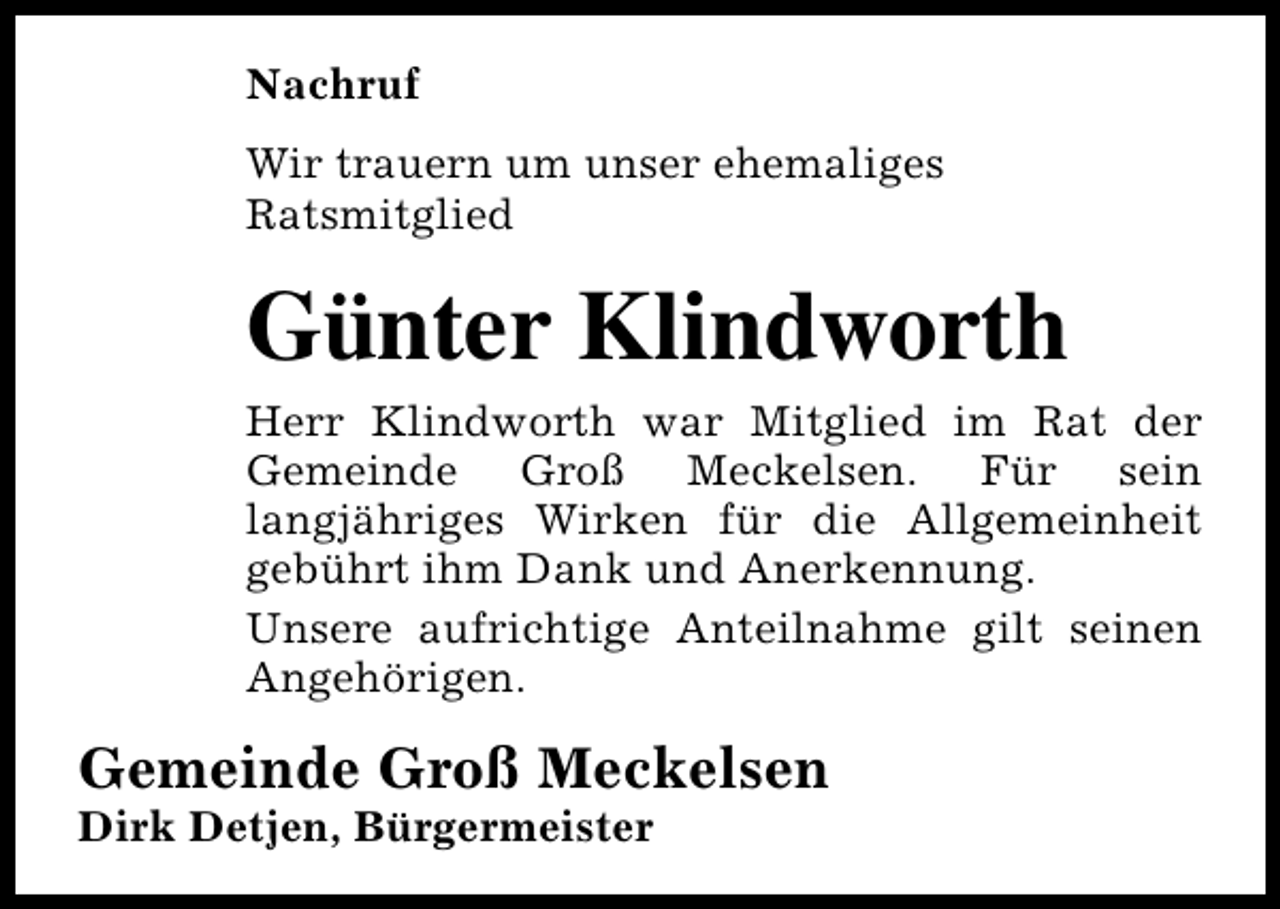<p>Nachruf<br />Wir trauern um unser ehemaliges<br />Ratsmitglied</p><p>Günter Klindworth<br />Herr Klindworth war Mitglied im Rat der<br />Gemeinde Groß Meckelsen. Für sein<br />langjähriges Wirken für die Allgemeinheit<br />gebührt ihm Dank und Anerkennung.<br />Unsere aufrichtige Anteilnahme gilt seinen<br />Angehörigen.</p><p>Gemeinde Groß Meckelsen<br />Dirk Detjen, Bürgermeister</p>