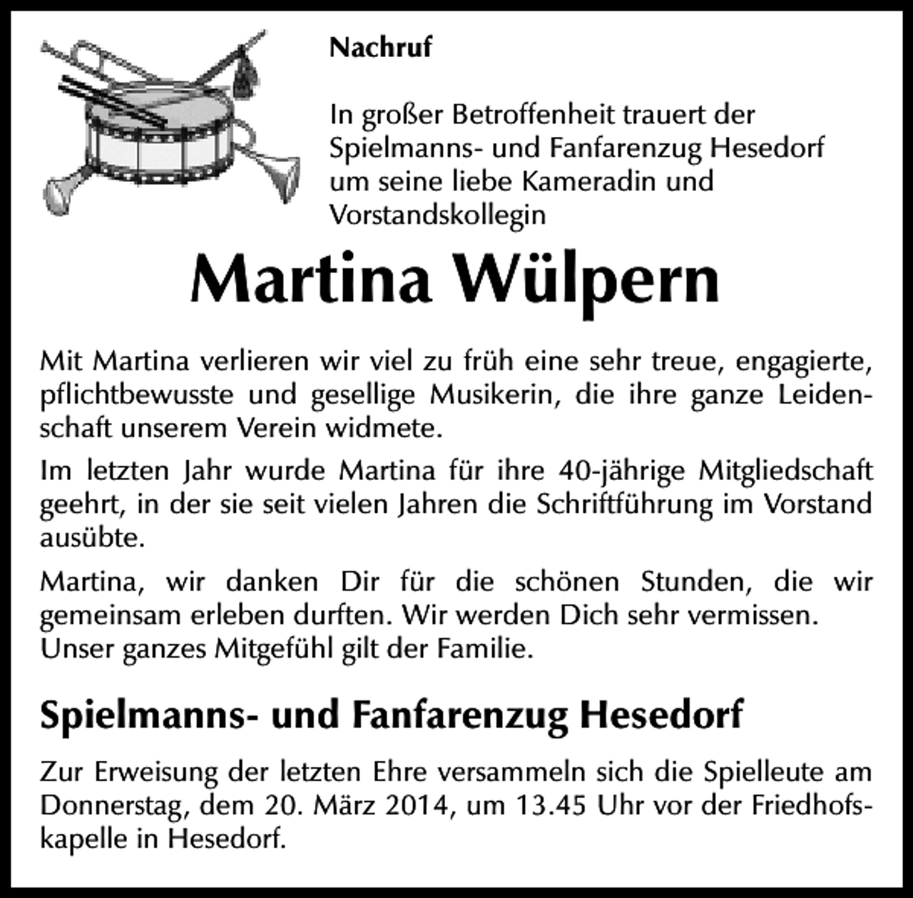 <p>Nachruf<br />In großer Betroffenheit trauert der<br />Spielmanns- und Fanfarenzug Hesedorf<br />um seine liebe Kameradin und<br />Vorstandskollegin</p><p>Martina Wülpern<br />Mit Martina verlieren wir viel zu früh eine sehr treue, engagierte,<br />pflichtbewusste und gesellige Musikerin, die ihre ganze Leidenschaft unserem Verein widmete.<br />Im letzten Jahr wurde Martina für ihre 40-jährige Mitgliedschaft<br />geehrt, in der sie seit vielen Jahren die Schriftführung im Vorstand<br />ausübte.<br />Martina, wir danken Dir für die schönen Stunden, die wir<br />gemeinsam erleben durften. Wir werden Dich sehr vermissen.<br />Unser ganzes Mitgefühl gilt der Familie.</p><p>Spielmanns- und Fanfarenzug Hesedorf<br />Zur Erweisung der letzten Ehre versammeln sich die Spielleute am<br />Donnerstag, dem 20. März 2014, um 13.45 Uhr vor der Friedhofskapelle in Hesedorf.</p>