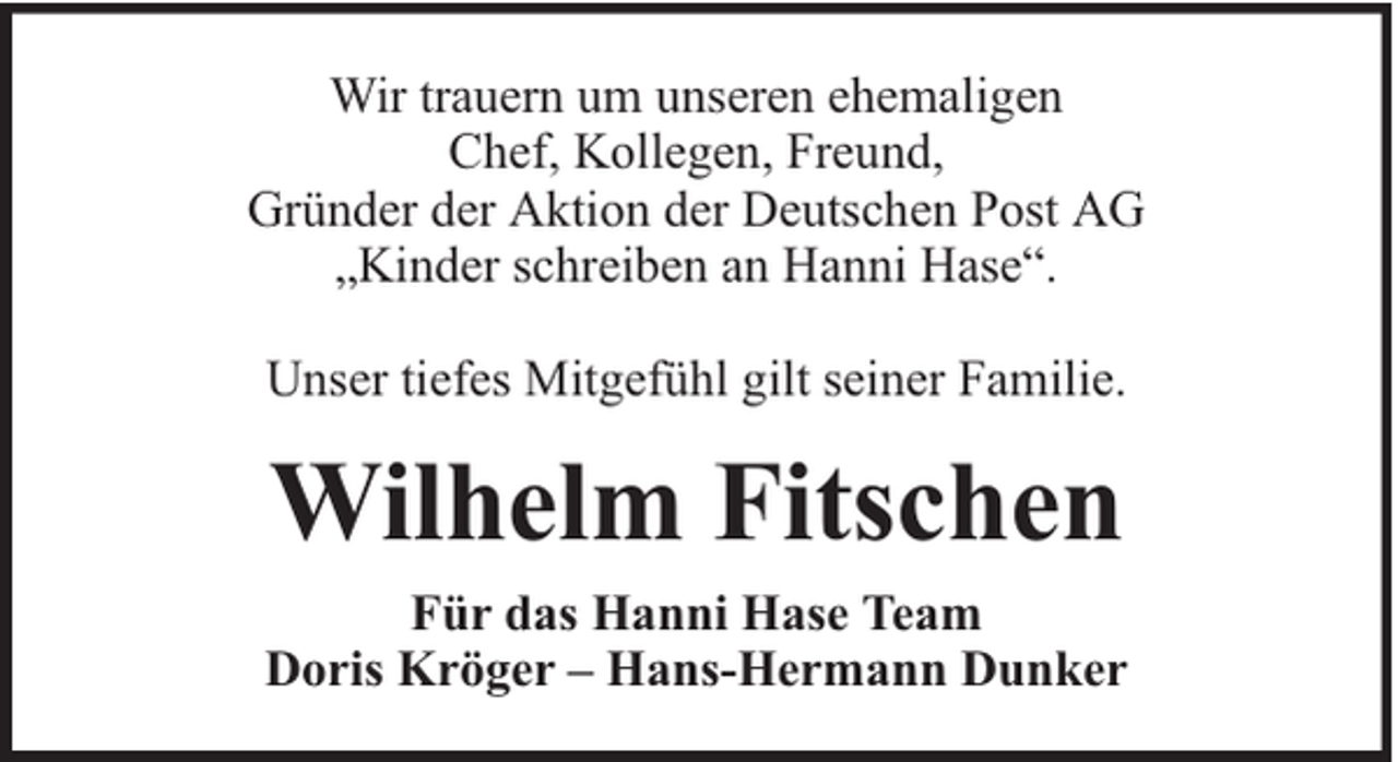 <p>Wir trauern um unseren ehemaligen<br />Chef, Kollegen, Freund,<br />Gründer der Aktion der Deutschen Post AG<br />„Kinder schreiben an Hanni Hase“.<br />Unser tiefes Mitgefühl gilt seiner Familie.</p><p>Wilhelm Fitschen<br />Für das Hanni Hase Team<br />Doris Kröger – Hans-Hermann Dunker</p>