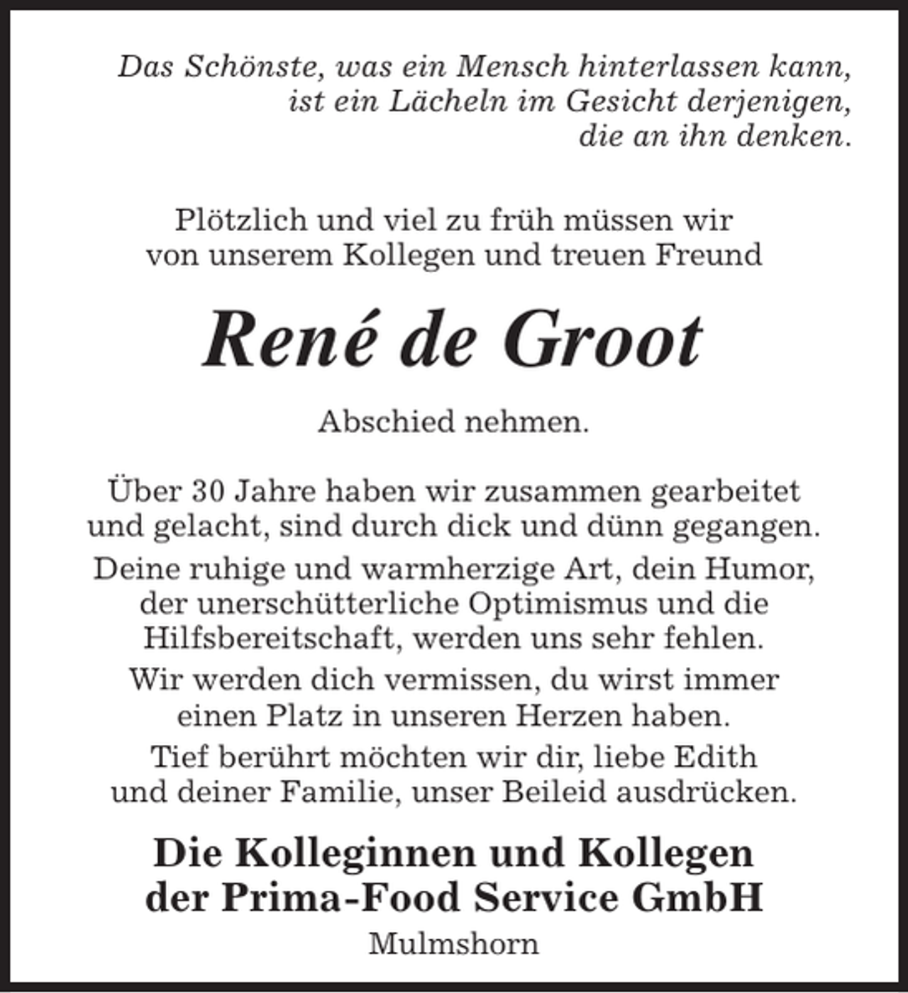 <p>Das Schönste, was ein Mensch hinterlassen kann,<br />ist ein Lächeln im Gesicht derjenigen,<br />die an ihn denken.<br />Plötzlich und viel zu früh müssen wir<br />von unserem Kollegen und treuen Freund</p><p>René de Groot<br />Abschied nehmen.<br />Über 30 Jahre haben wir zusammen gearbeitet<br />und gelacht, sind durch dick und dünn gegangen.<br />Deine ruhige und warmherzige Art, dein Humor,<br />der unerschütterliche Optimismus und die<br />Hilfsbereitschaft, werden uns sehr fehlen.<br />Wir werden dich vermissen, du wirst immer<br />einen Platz in unseren Herzen haben.<br />Tief berührt möchten wir dir, liebe Edith<br />und deiner Familie, unser Beileid ausdrücken.</p><p>Die Kolleginnen und Kollegen<br />der Prima-Food Service GmbH<br />Mulmshorn</p>