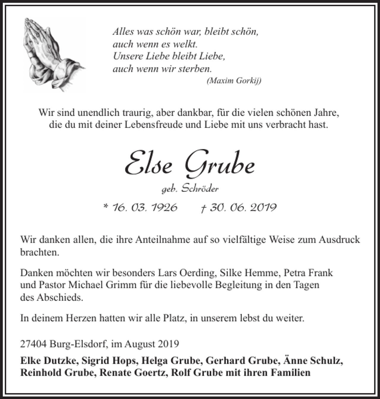 <p>Alles was schön war, bleibt schön,<br />auch wenn es welkt.<br />Unsere Liebe bleibt Liebe,<br />auch wenn wir sterben.</p><p>(Maxim Gorkij)</p><p>Wir sind unendlich traurig, aber dankbar, für die vielen schönen Jahre,<br />die du mit deiner Lebensfreude und Liebe mit uns verbracht hast.</p><p>Else Grube<br />geb. Schröder</p><p>* 16. 03. 1926</p><p>† 30. 06. 2019</p><p>Wir danken allen, die ihre Anteilnahme auf so vielfältige Weise zum Ausdruck<br />brachten.<br />Danken möchten wir besonders Lars Oerding, Silke Hemme, Petra Frank<br />und Pastor Michael Grimm für die liebevolle Begleitung in den Tagen<br />des Abschieds.<br />In deinem Herzen hatten wir alle Platz, in unserem lebst du weiter.<br />27404 Burg-Elsdorf, im August 2019<br />Elke Dutzke, Sigrid Hops, Helga Grube, Gerhard Grube, Änne Schulz,<br />Reinhold Grube, Renate Goertz, Rolf Grube mit ihren Familien</p>
