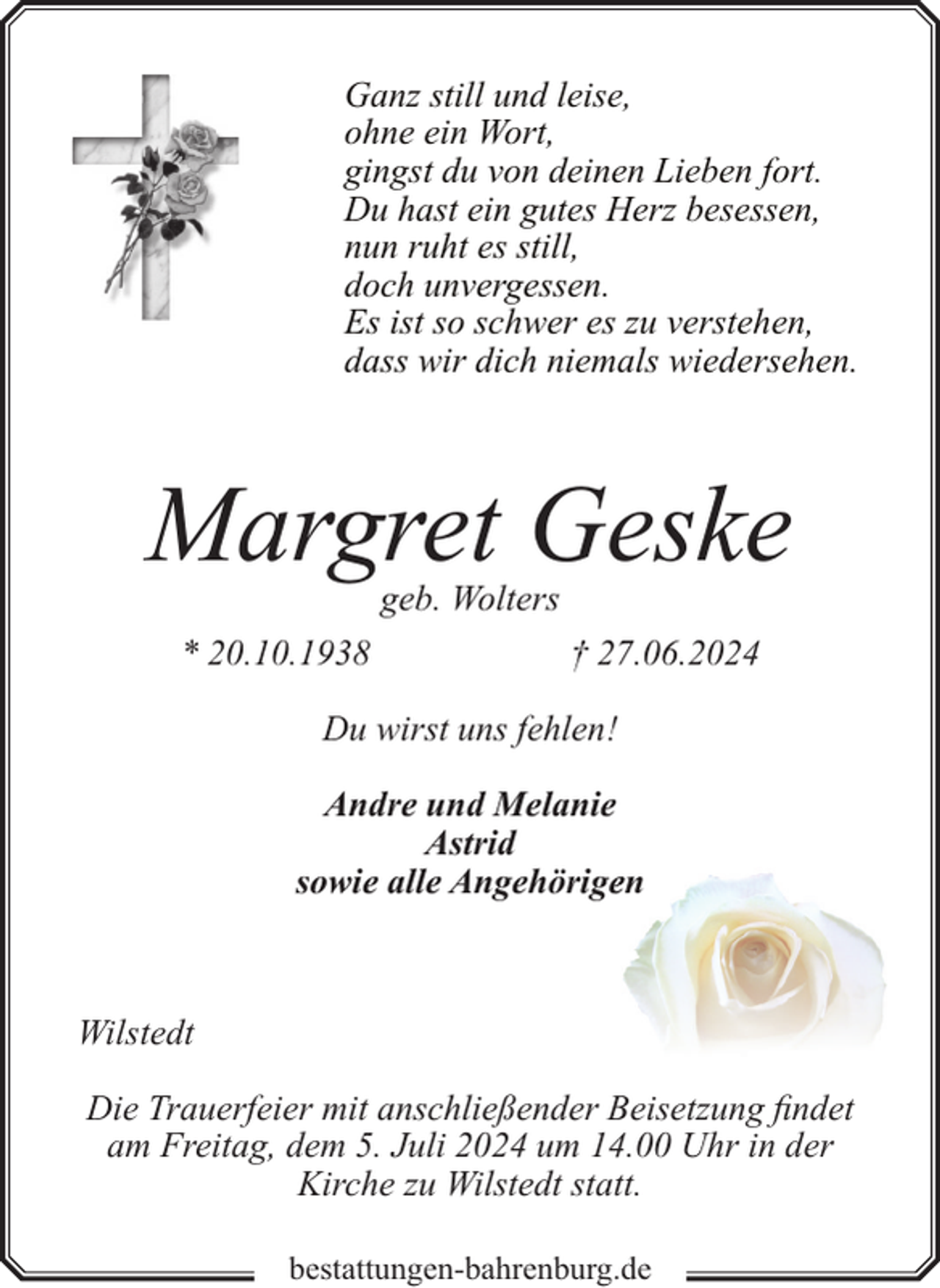 <p>Ganz still und leise,<br />ohne ein Wort,<br />gingst du von deinen Lieben fort.<br />Du hast ein gutes Herz besessen,<br />nun ruht es still,<br />doch unvergessen.<br />Es ist so schwer es zu verstehen,<br />dass wir dich niemals wiedersehen.</p><p>Margret Geske<br />geb. Wolters</p><p>* 20.10.1938</p><p>† 27.06.2024</p><p>Du wirst uns fehlen!<br />Andre und Melanie<br />Astrid<br />sowie alle Angehörigeen</p><p>Wilstedt<br />Die Trauerfeier mit anschließender Beisetzung findet<br />am Freitag, dem 5. Juli 2024 um 14.00 Uhr in der<br />Kirche zu Wilstedt statt.<br />bestattungen-bahrenburg.de</p>
