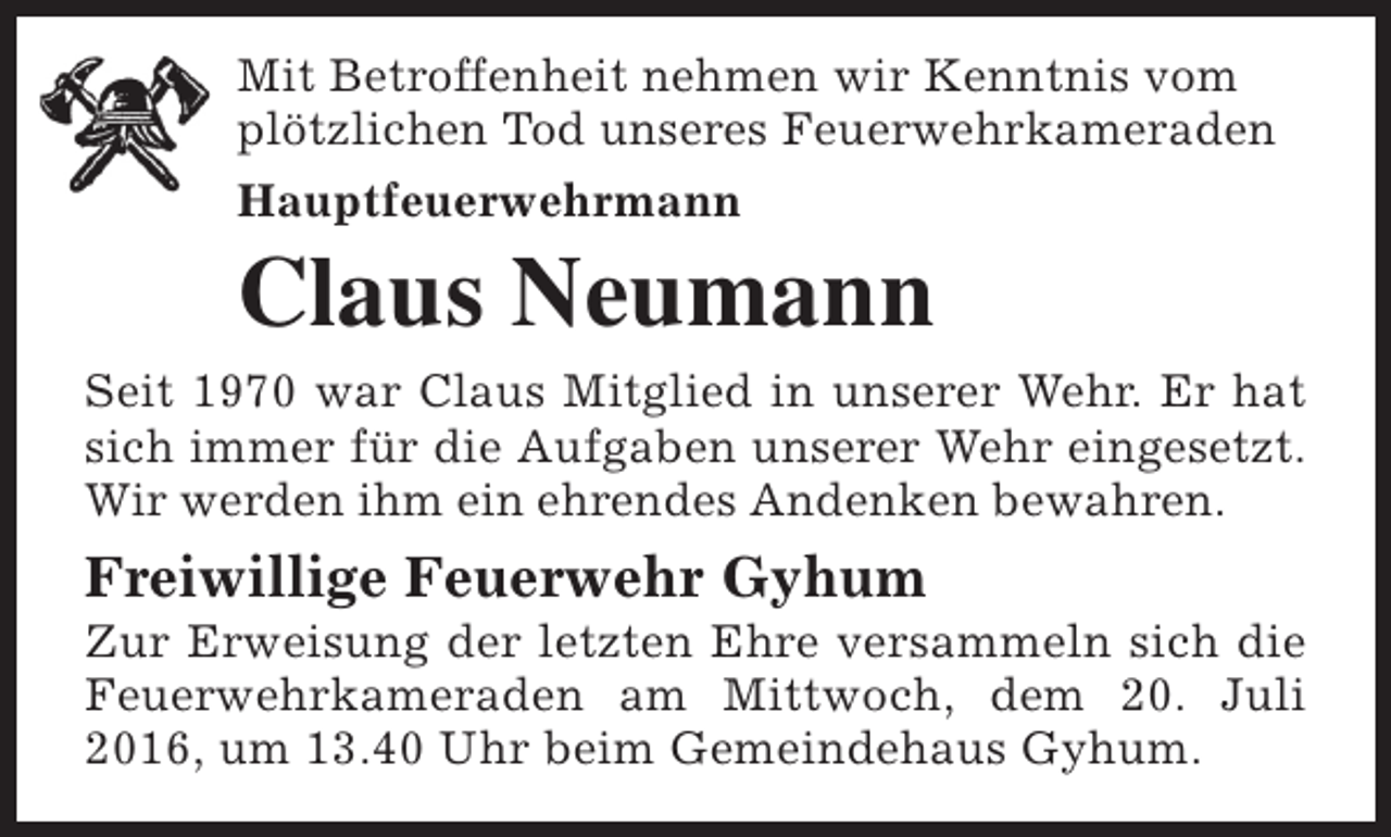 <p>Mit Betroffenheit nehmen wir Kenntnis vom<br />plötzlichen Tod unseres Feuerwehrkameraden<br />Hauptfeuerwehrmann</p><p>Claus Neumann</p><p>Seit 1970 war Claus Mitglied in unserer Wehr. Er hat<br />sich immer für die Aufgaben unserer Wehr eingesetzt.<br />Wir werden ihm ein ehrendes Andenken bewahren.</p><p>Freiwillige Feuerwehr Gyhum</p><p>Zur Erweisung der letzten Ehre versammeln sich die<br />Feuerwehrkameraden am Mittwoch, dem 20. Juli<br />2016, um 13.40 Uhr beim Gemeindehaus Gyhum.</p>