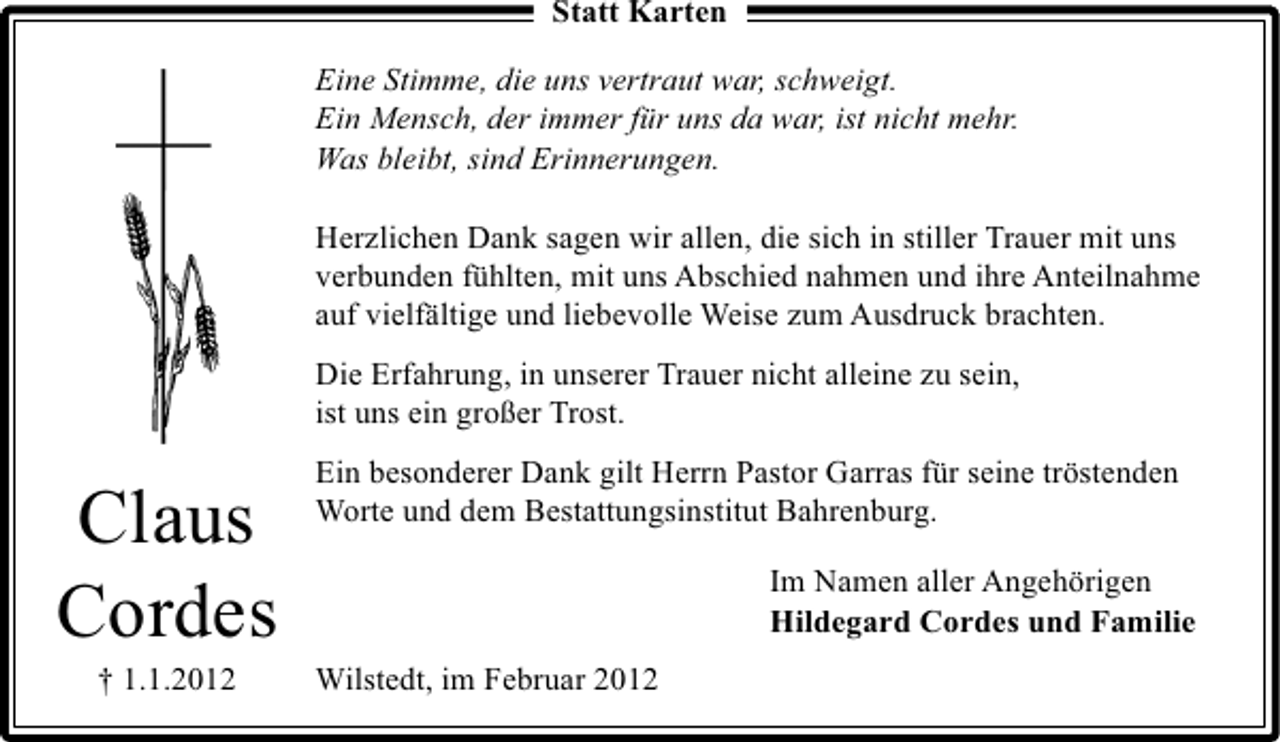 <p>Statt Karten<br />Eine Stimme, die uns vertraut war, schweigt.<br />Ein Mensch, der immer für uns da war, ist nicht mehr.<br />Was bleibt, sind Erinnerungen.<br />Herzlichen Dank sagen wir allen, die sich in stiller Trauer mit uns<br />verbunden fühlten, mit uns Abschied nahmen und ihre Anteilnahme<br />auf vielfältige und liebevolle Weise zum Ausdruck brachten.<br />Die Erfahrung, in unserer Trauer nicht alleine zu sein,<br />ist uns ein großer Trost.</p><p>Claus<br />Cordes<br />† 1.1.2012</p><p>Ein besonderer Dank gilt Herrn Pastor Garras für seine tröstenden<br />Worte und dem Bestattungsinstitut Bahrenburg.<br />Im Namen aller Angehörigen<br />Hildegard Cordes und Familie<br />Wilstedt, im Februar 2012</p>