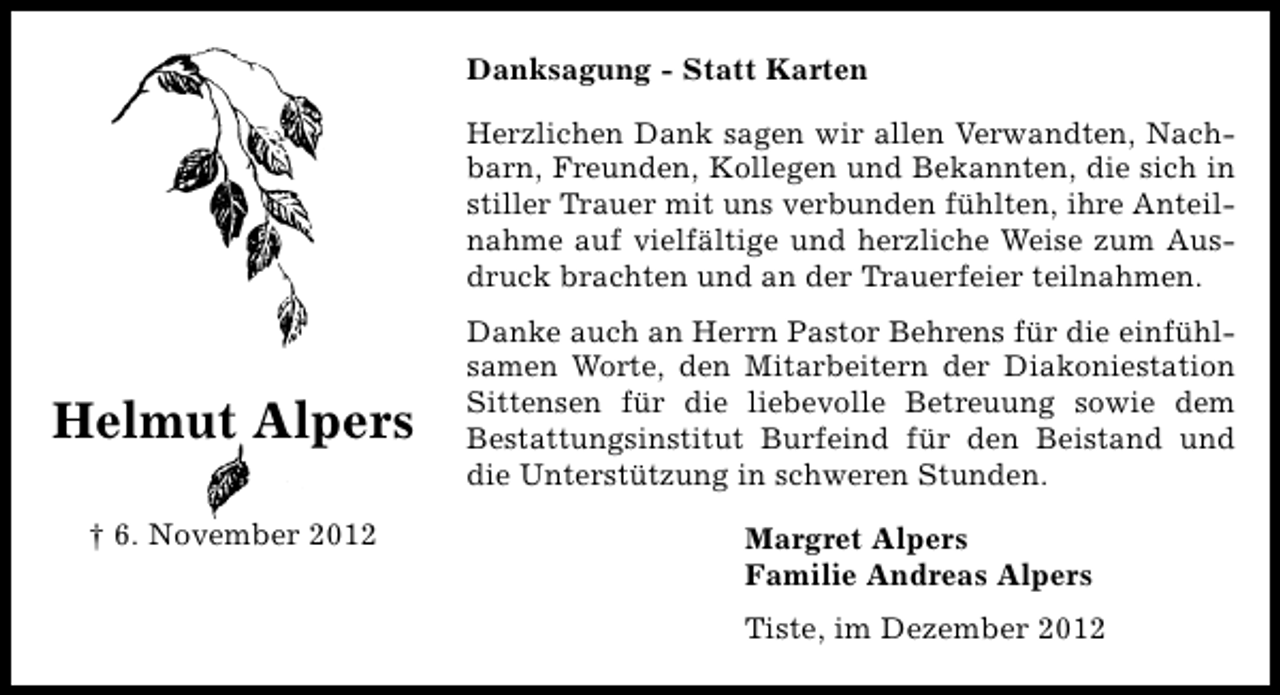 <p>Danksagung - Statt Karten<br />Herzlichen Dank sagen wir allen Verwandten, Nachbarn, Freunden, Kollegen und Bekannten, die sich in<br />stiller Trauer mit uns verbunden fühlten, ihre Anteilnahme auf vielfältige und herzliche Weise zum Ausdruck brachten und an der Trauerfeier teilnahmen.</p><p>Helmut Alpers<br />† 6. November 2012</p><p>Danke auch an Herrn Pastor Behrens für die einfühlsamen Worte, den Mitarbeitern der Diakoniestation<br />Sittensen für die liebevolle Betreuung sowie dem<br />Bestattungsinstitut Burfeind für den Beistand und<br />die Unterstützung in schweren Stunden.<br />Margret Alpers<br />Familie Andreas Alpers<br />Tiste, im Dezember 2012</p>