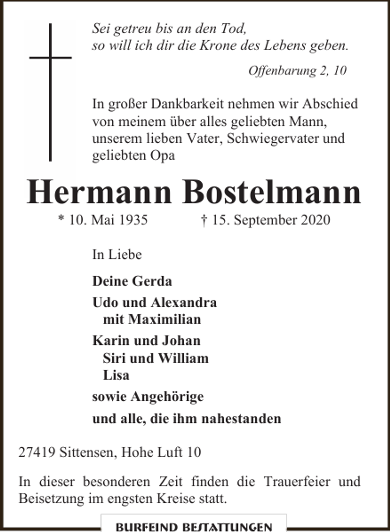 <p>Sei getreu bis an den Tod,<br />so will ich dir die Krone des Lebens geben.<br />Offenbarung 2, 10</p><p>In großer Dankbarkeit nehmen wir Abschied<br />von meinem über alles geliebten Mann,<br />unserem lieben Vater, Schwiegervater und<br />geliebten Opa</p><p>Hermann Bostelmann<br />* 10. Mai 1935</p><p>† 15. September 2020</p><p>In Liebe<br />Deine Gerda<br />Udo und Alexandra<br />mit Maximilian<br />Karin und Johan<br />Siri und William<br />Lisa<br />sowie Angehörige<br />und alle, die ihm nahestanden<br />27419 Sittensen, Hohe Luft 10<br />In dieser besonderen Zeit finden die Trauerfeier und<br />Beisetzung im engsten Kreise statt.<br />Burfeind Bestattungen</p>
