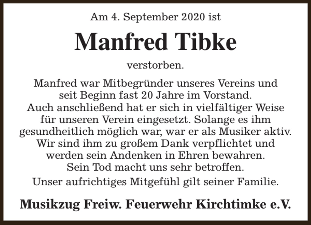 <p>Am 4. September 2020 ist</p><p>Manfred Tibke<br />verstorben.</p><p>Manfred war Mitbegründer unseres Vereins und<br />seit Beginn fast 20 Jahre im Vorstand.<br />Auch anschließend hat er sich in vielfältiger Weise<br />für unseren Verein eingesetzt. Solange es ihm<br />gesundheitlich möglich war, war er als Musiker aktiv.<br />Wir sind ihm zu großem Dank verpflichtet und<br />werden sein Andenken in Ehren bewahren.<br />Sein Tod macht uns sehr betroffen.<br />Unser aufrichtiges Mitgefühl gilt seiner Familie.</p><p>Musikzug Freiw. Feuerwehr Kirchtimke e.V.</p>