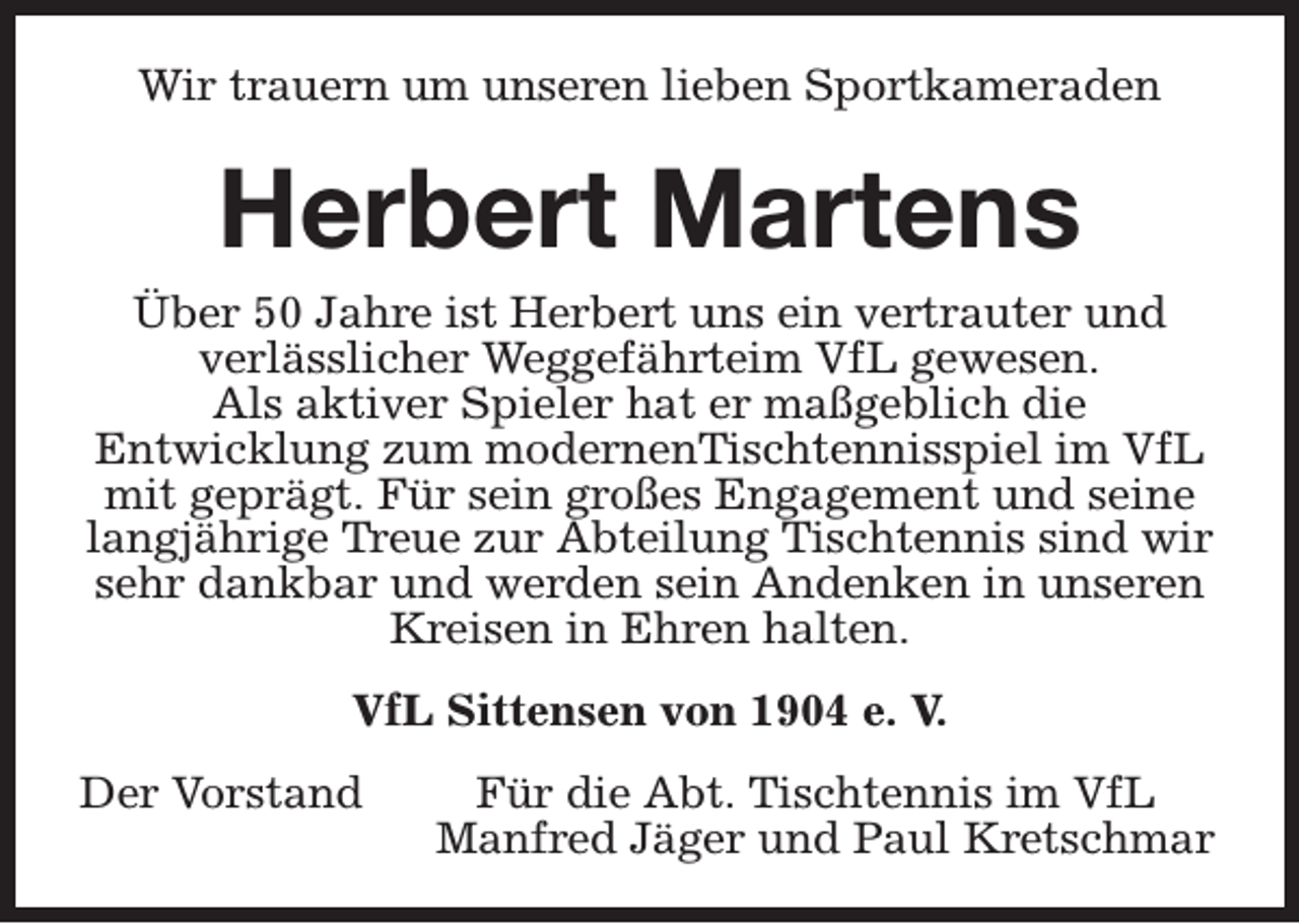 <p>Wir trauern um unseren lieben Sportkameraden</p><p>Herbert Martens</p><p>Über 50 Jahre ist Herbert uns ein vertrauter und<br />verlässlicher Weggefährteim VfL gewesen.<br />Als aktiver Spieler hat er maßgeblich die<br />Entwicklung zum modernenTischtennisspiel im VfL<br />mit geprägt. Für sein großes Engagement und seine<br />langjährige Treue zur Abteilung Tischtennis sind wir<br />sehr dankbar und werden sein Andenken in unseren<br />Kreisen in Ehren halten.<br />VfL Sittensen von 1904 e. V.<br />Der Vorstand</p><p>Für die Abt. Tischtennis im VfL<br />Manfred Jäger und Paul Kretschmar</p>