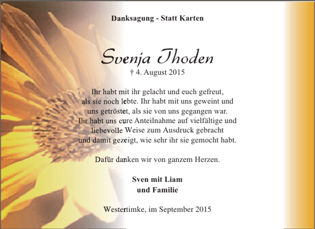 <p>Danksagung - Statt Karten</p><p>Svenja Thoden<br />e<br />† 4. August 2015</p><p>Ihr habt mit ihr gelacht und euch gefreut,<br />i<br />als sie noch lebte. Ihr habt mit uns geweint und<br />e<br />uns getröstet, als sie von uns gegangen war.<br />e<br />Ihr habt uns eure Anteilnahme auf vielfältige und<br />u<br />liebevolle Weise zum Ausdruck gebracht<br />und damit gezeigt, wie sehr ihr sie gemocht habt.<br />e<br />Dafür danken wir von ganzem Herzen.<br />n<br />Sven mit Liam<br />und Familie<br />Westertimke, im September 2015<br />r</p>