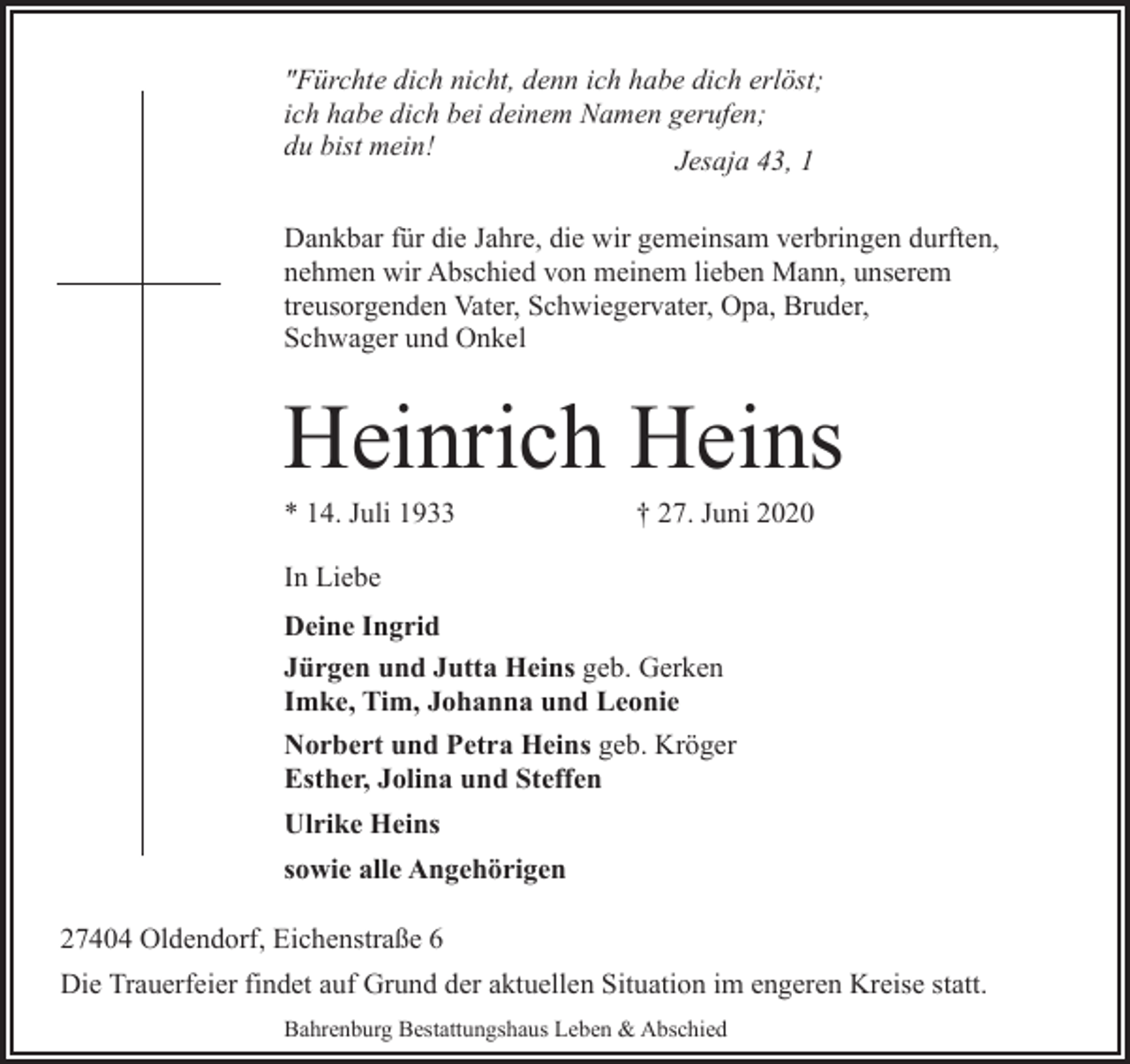 <p>"Fürchte dich nicht, denn ich habe dich erlöst;<br />ich habe dich bei deinem Namen gerufen;<br />du bist mein!<br />Jesaja 43, 1<br />Dankbar für die Jahre, die wir gemeinsam verbringen durften,<br />nehmen wir Abschied von meinem lieben Mann, unserem<br />treusorgenden Vater, Schwiegervater, Opa, Bruder,<br />Schwager und Onkel</p><p>Heinrich Heins<br />* 14. Juli 1933</p><p>† 27. Juni 2020</p><p>In Liebe<br />Deine Ingrid<br />Jürgen und Jutta Heins geb. Gerken<br />Imke, Tim, Johanna und Leonie<br />Norbert und Petra Heins geb. Kröger<br />Esther, Jolina und Steffen<br />Ulrike Heins<br />sowie alle Angehörigen<br />27404 Oldendorf, Eichenstraße 6<br />Die Trauerfeier findet auf Grund der aktuellen Situation im engeren Kreise statt.<br />Bahrenburg Bestattungshaus Leben &amp; Abschied</p>