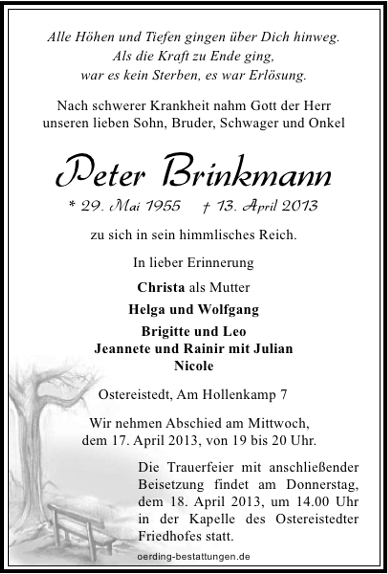 <p>Alle Höhen und Tiefen gingen über Dich hinweg.<br />Als die Kraft zu Ende ging,<br />war es kein Sterben, es war Erlösung.<br />Nach schwerer Krankheit nahm Gott der Herr<br />unseren lieben Sohn, Bruder, Schwager und Onkel</p><p>Peter Brinkmann<br />* 29. Mai 1955</p><p>† 13. April 2013</p><p>zu sich in sein himmlisches Reich.<br />In lieber Erinnerung<br />Christa als Mutter<br />Helga und Wolfgang<br />Brigitte und Leo<br />Jeannete und Rainir mit Julian<br />Nicole<br />Ostereistedt, Am Hollenkamp 7<br />Wir nehmen Abschied am Mittwoch,<br />dem 17. April 2013, von 19 bis 20 Uhr.<br />Die Trauerfeier mit anschließender<br />Beisetzung findet am Donnerstag,<br />dem 18. April 2013, um 14.00 Uhr<br />in der Kapelle des Ostereistedter<br />Friedhofes statt.<br />oerding-bestattungen.de</p>