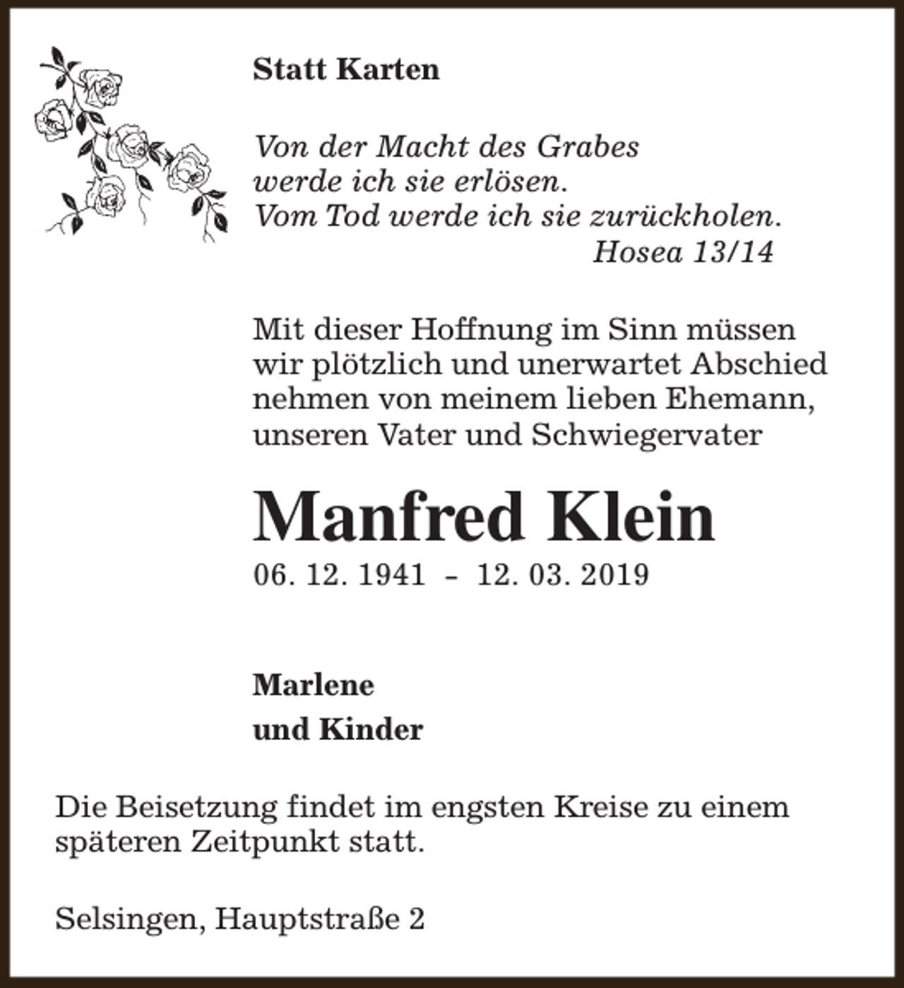 <p>Statt Karten<br />Von der Macht des Grabes<br />werde ich sie erlösen.<br />Vom Tod werde ich sie zurückholen.<br />Hosea 13/14<br />Mit dieser Hoffnung im Sinn müssen<br />wir plötzlich und unerwartet Abschied<br />nehmen von meinem lieben Ehemann,<br />unseren Vater und Schwiegervater</p><p>Manfred Klein</p><p>06. 12. 1941 - 12. 03. 2019<br />Marlene<br />und Kinder</p><p>Die Beisetzung findet im engsten Kreise zu einem<br />späteren Zeitpunkt statt.<br />Selsingen, Hauptstraße 2</p>