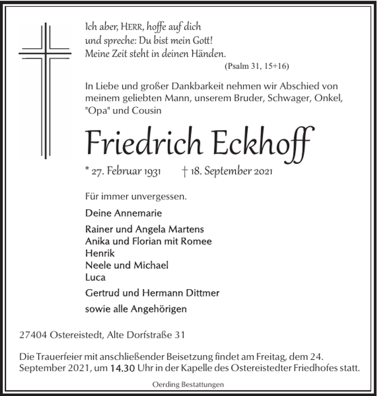 <p>Ich aber, HERR, hoﬀe auf dich<br />und spreche: Du bist mein Go�!<br />Meine Zeit steht in deinen Händen.</p><p>(Psalm 31, 15+16)</p><p>In Liebe und großer Dankbarkeit nehmen wir Abschied von<br />meinem geliebten Mann, unserem Bruder, Schwager, Onkel,<br />"Opa" und Cousin</p><p>Friedrich Eckhoﬀ<br />* 27. Febr�ar 1931</p><p>† 18. September 2021</p><p>Für immer unvergessen.</p><p>27404 Ostereistedt, Alte Dorfstraße 31<br />Die Trauerfeier mit anschließender Beisetzung findet am Freitag, dem 24.<br />September 2021, um<br />Uhr in der Kapelle des Ostereistedter Friedhofes statt.<br />Oerding Bestattungen</p>