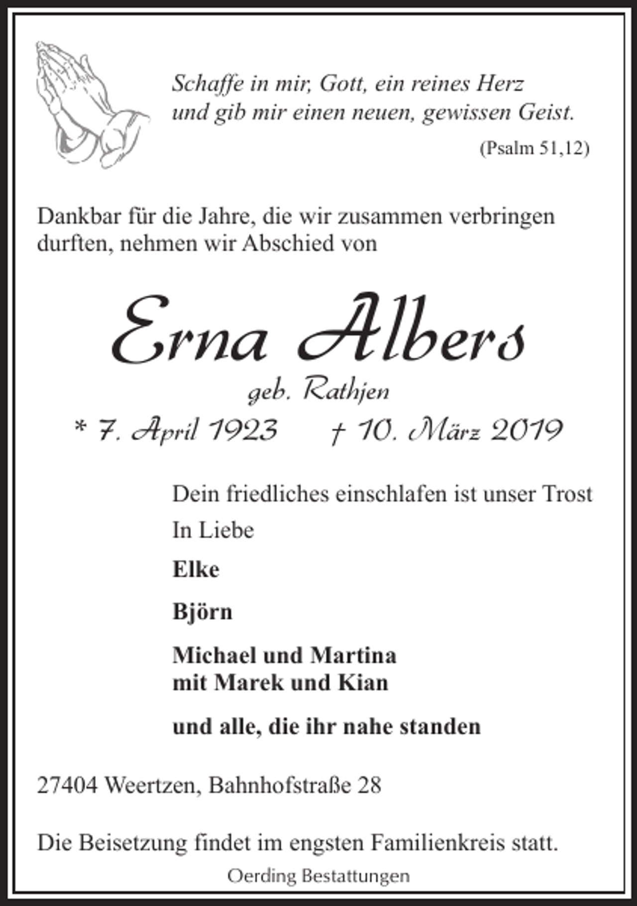 <p>Schaffe in mir, Gott, ein reines Herz<br />und gib mir einen neuen, gewissen Geist.<br />(Psalm 51,12)</p><p>Dankbar für die Jahre, die wir zusammen verbringen<br />durften, nehmen wir Abschied von</p><p>Erna Albers</p><p>geb. Rathjen<br />* 7. April 1923<br />† 10. März 2019<br />Dein friedliches einschlafen ist unser Trost<br />In Liebe<br />Elke<br />Björn<br />Michael und Martina<br />mit Marek und Kian<br />und alle, die ihr nahe standen<br />27404 Weertzen, Bahnhofstraße 28<br />Die Beisetzung findet im engsten Familienkreis statt.<br />Oerding Bestattungen</p>