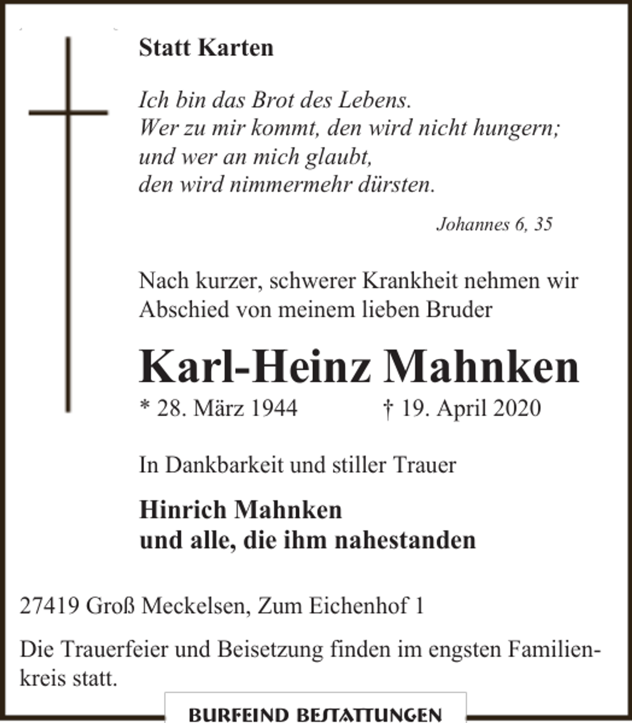 <p>Statt Karten<br />Ich bin das Brot des Lebens.<br />Wer zu mir kommt, den wird nicht hungern;<br />und wer an mich glaubt,<br />den wird nimmermehr dürsten.<br />Johannes 6, 35</p><p>Nach kurzer, schwerer Krankheit nehmen wir<br />Abschied von meinem lieben Bruder</p><p>Karl-Heinz Mahnken<br />* 28. März 1944</p><p>† 19. April 2020</p><p>In Dankbarkeit und stiller Trauer</p><p>Hinrich Mahnken<br />und alle, die ihm nahestanden<br />27419 Groß Meckelsen, Zum Eichenhof 1<br />Die Trauerfeier und Beisetzung finden im engsten Familienkreis statt.<br />Burfeind Bestattungen</p>