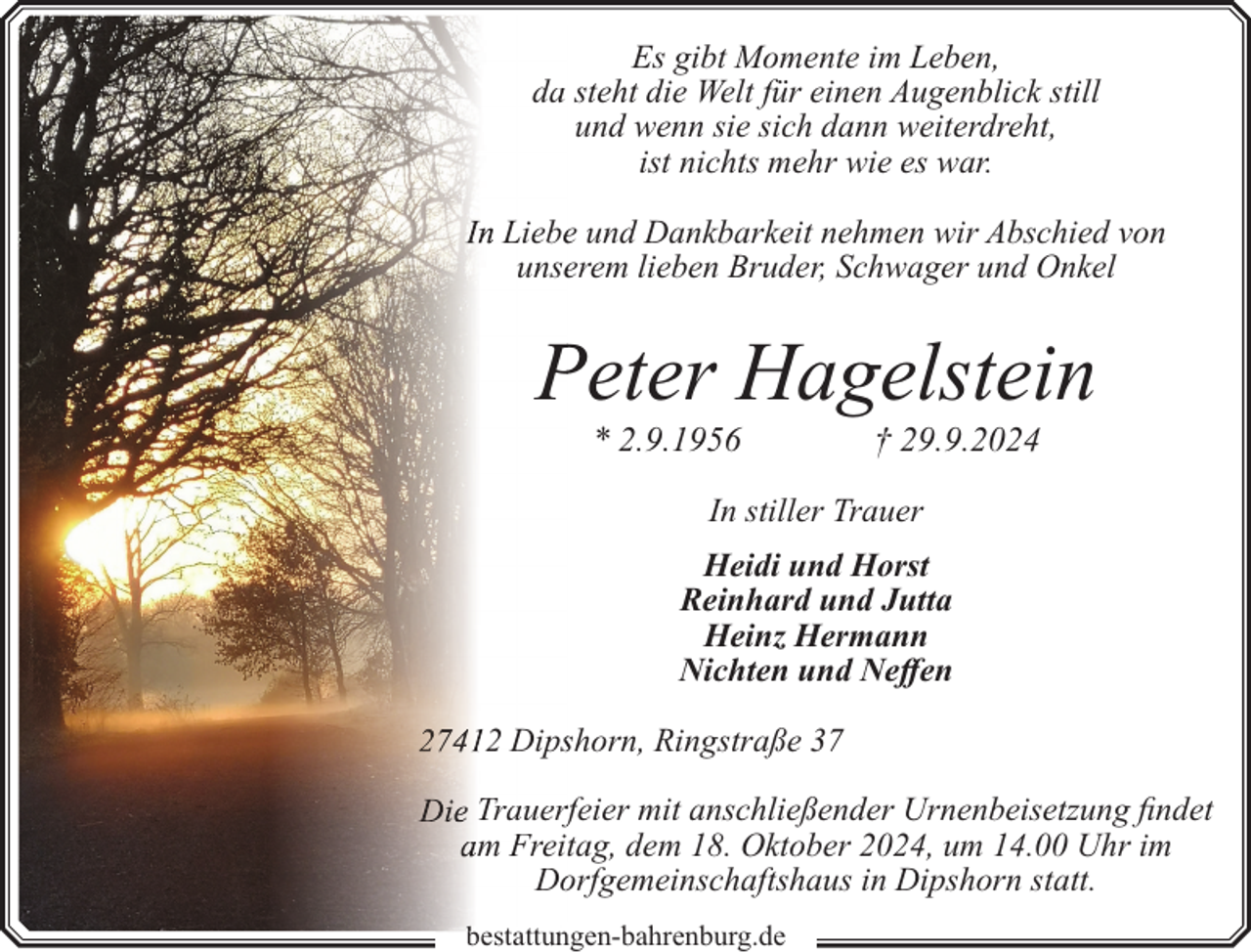 <p>Es gibt Momente im Leben,<br />da steht die Welt für einen Augenblick still<br />und wenn sie sich dann weiterdreht,<br />ist nichts mehr wie es war.<br />Liebee und Dankbarkeit nehmen wir Abschied von<br />unseerem lieben Bruder, Schwager und Onkel</p><p>Peter Hagelstein<br />P<br />* 2.9.1956</p><p>† 29.9.2024</p><p>In stiller Trauer<br />Heidi und Horst<br />Reinhard und Jutta<br />Heinz Hermann<br />Nichten und Neffen<br />2 Dipsshorn, Ringstraße 37<br />Trauerf<br />rfeier mit anschließender Urnenbeisetzung findet<br />m Freitag, dem 18. Oktober 2024, um 14.00 Uhr im<br />Doorfgemeinschaftshaus in Dipshorn statt.<br />bestattungen-bahrenburg.de<br />t tt</p>