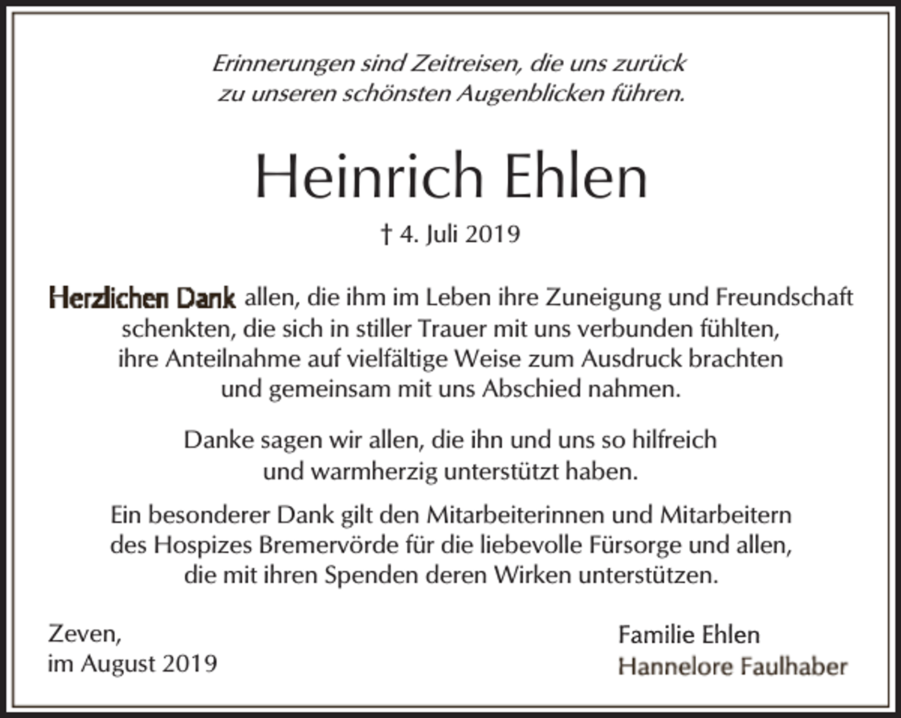 <p>Erinnerungen sind Zeitreisen, die uns zurück<br />zu unseren schönsten Augenblicken führen.</p><p>Heinrich Ehlen<br />† 4. Juli 2019</p><p>allen, die ihm im Leben ihre Zuneigung und Freundschaft<br />schenkten, die sich in stiller Trauer mit uns verbunden fühlten,<br />ihre Anteilnahme auf vielfältige Weise zum Ausdruck brachten<br />und gemeinsam mit uns Abschied nahmen.<br />Danke sagen wir allen, die ihn und uns so hilfreich<br />und warmherzig unterstützt haben.<br />Ein besonderer Dank gilt den Mitarbeiterinnen und Mitarbeitern<br />des Hospizes Bremervörde für die liebevolle Fürsorge und allen,<br />die mit ihren Spenden deren Wirken unterstützen.<br />Zeven,<br />im August 2019</p>