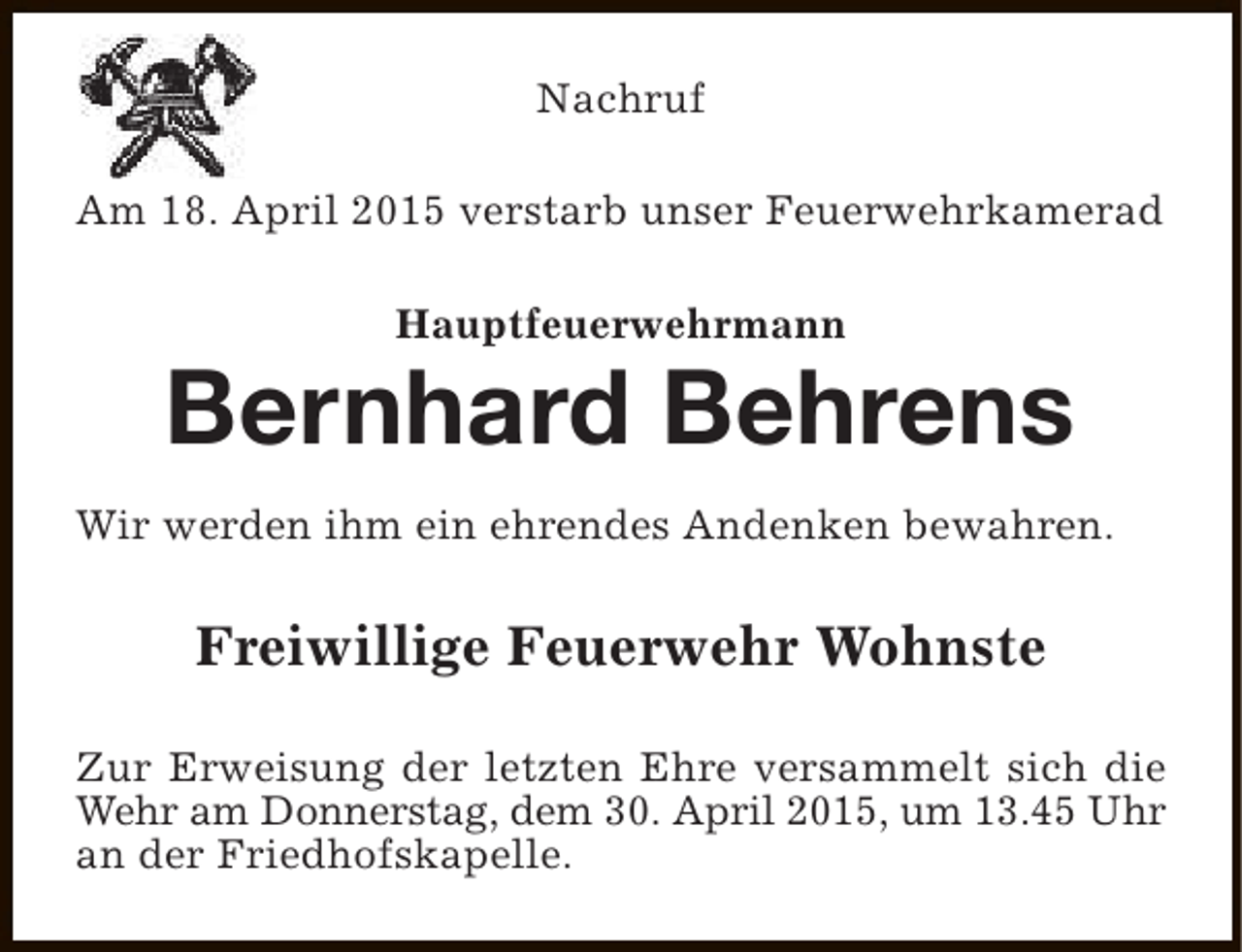 <p>Nachruf<br />Am 18. April 2015 verstarb unser Feuerwehrkamerad<br />Hauptfeuerwehrmann</p><p>Bernhard Behrens<br />Wir werden ihm ein ehrendes Andenken bewahren.</p><p>Freiwillige Feuerwehr Wohnste<br />Zur Erweisung der letzten Ehre versammelt sich die<br />Wehr am Donnerstag, dem 30. April 2015, um 13.45 Uhr<br />an der Friedhofskapelle.</p>