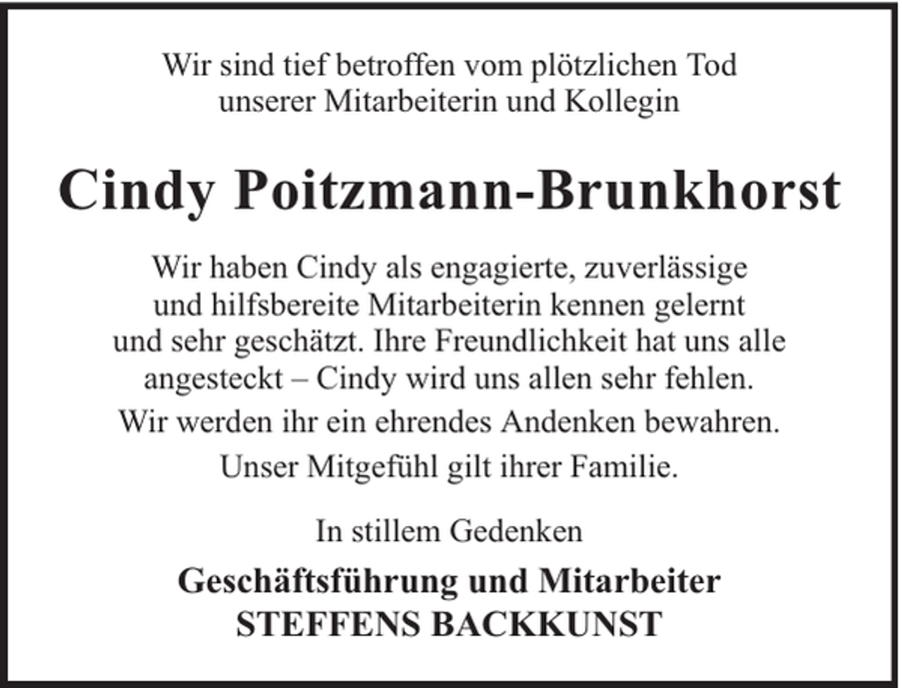 <p>Wir sind tief betroffen vom plötzlichen Tod<br />unserer Mitarbeiterin und Kollegin</p><p>Cindy Poitzmann-Brunkhorst<br />Wir haben Cindy als engagierte, zuverlässige<br />und hilfsbereite Mitarbeiterin kennen gelernt<br />und sehr geschätzt. Ihre Freundlichkeit hat uns alle<br />angesteckt – Cindy wird uns allen sehr fehlen.<br />Wir werden ihr ein ehrendes Andenken bewahren.<br />Unser Mitgefühl gilt ihrer Familie.<br />In stillem Gedenken</p><p>Geschäftsführung und Mitarbeiter<br />STEFFENS BACKKUNST</p>