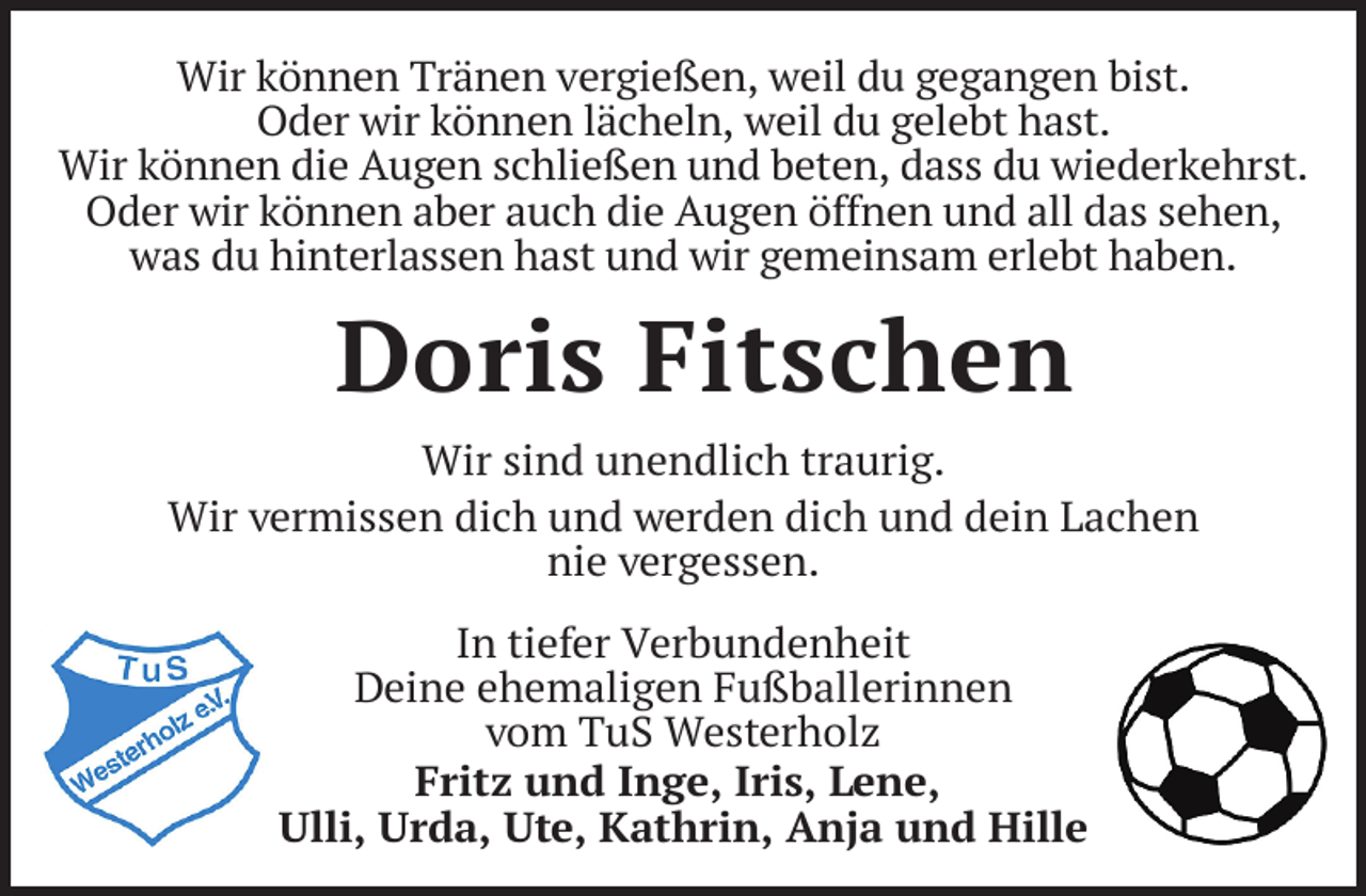 <p>Wir können Tränen vergießen, weil du gegangen bist.<br />Oder wir können lächeln, weil du gelebt hast.<br />Wir können die Augen schließen und beten, dass du wiederkehrst.<br />Oder wir können aber auch die Augen öffnen und all das sehen,<br />was du hinterlassen hast und wir gemeinsam erlebt haben.</p><p>Doris Fitschen<br />Wir sind unendlich traurig.<br />Wir vermissen dich und werden dich und dein Lachen<br />nie vergessen.<br />In tiefer Verbundenheit<br />Deine ehemaligen Fußballerinnen<br />vom TuS Westerholz<br />Fritz und Inge, Iris, Lene,<br />Ulli, Urda, Ute, Kathrin, Anja und Hille</p>
