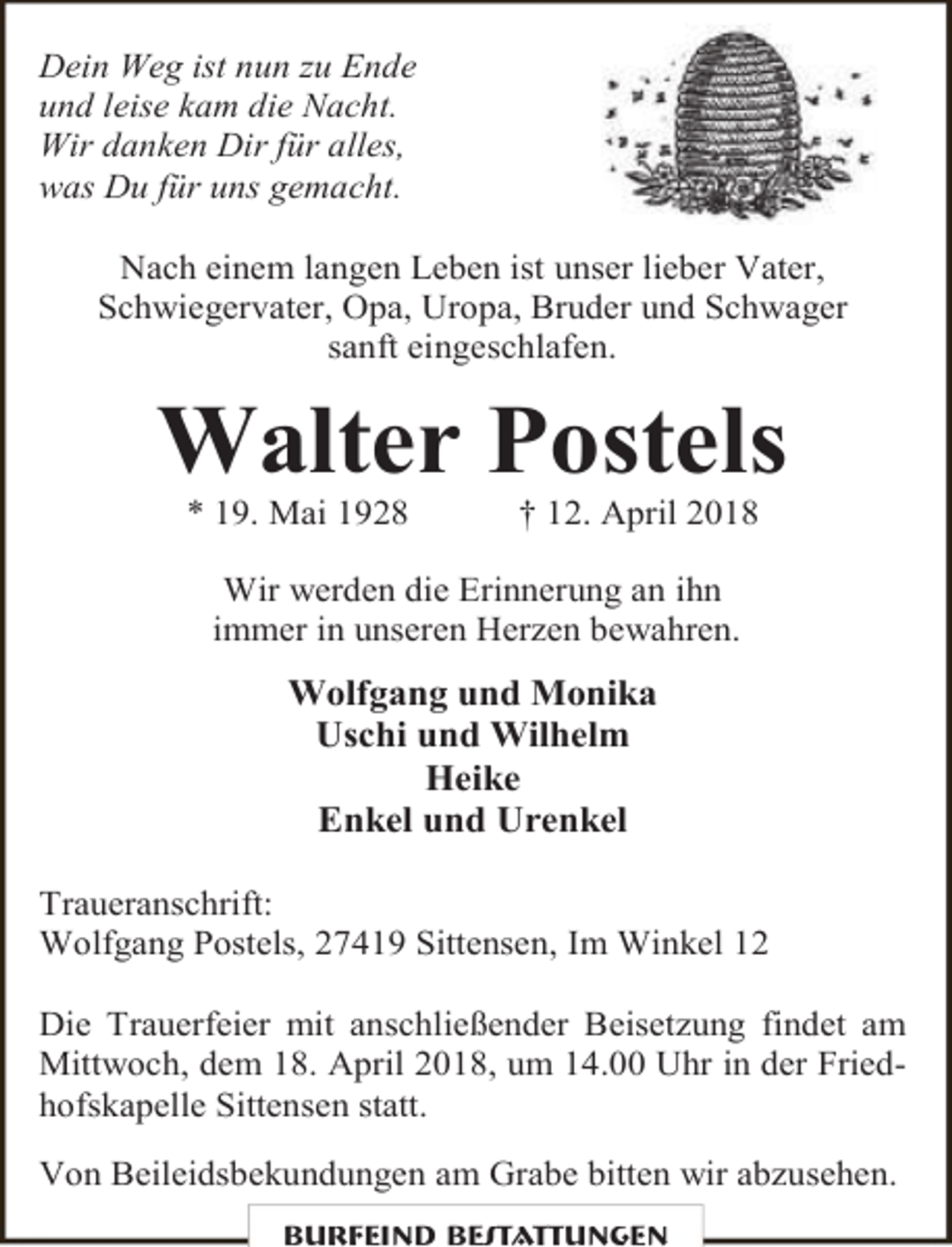 <p>Dein Weg ist nun zu Ende<br />und leise kam die Nacht.<br />Wir danken Dir für alles,<br />was Du für uns gemacht.<br />Nach einem langen Leben ist unser lieber Vater,<br />Schwiegervater, Opa, Uropa, Bruder und Schwager<br />sanft eingeschlafen.</p><p>Walter Postels<br />* 19. Mai 1928</p><p>† 12. April 2018</p><p>Wir werden die Erinnerung an ihn<br />immer in unseren Herzen bewahren.</p><p>Wolfgang und Monika<br />Uschi und Wilhelm<br />Heike<br />Enkel und Urenkel<br />Traueranschrift:<br />Wolfgang Postels, 27419 Sittensen, Im Winkel 12<br />Die Trauerfeier mit anschließender Beisetzung findet am<br />Mittwoch, dem 18. April 2018, um 14.00 Uhr in der Friedhofskapelle Sittensen statt.<br />Von Beileidsbekundungen am Grabe bitten wir abzusehen.<br />Burfeind Bestattungen</p>