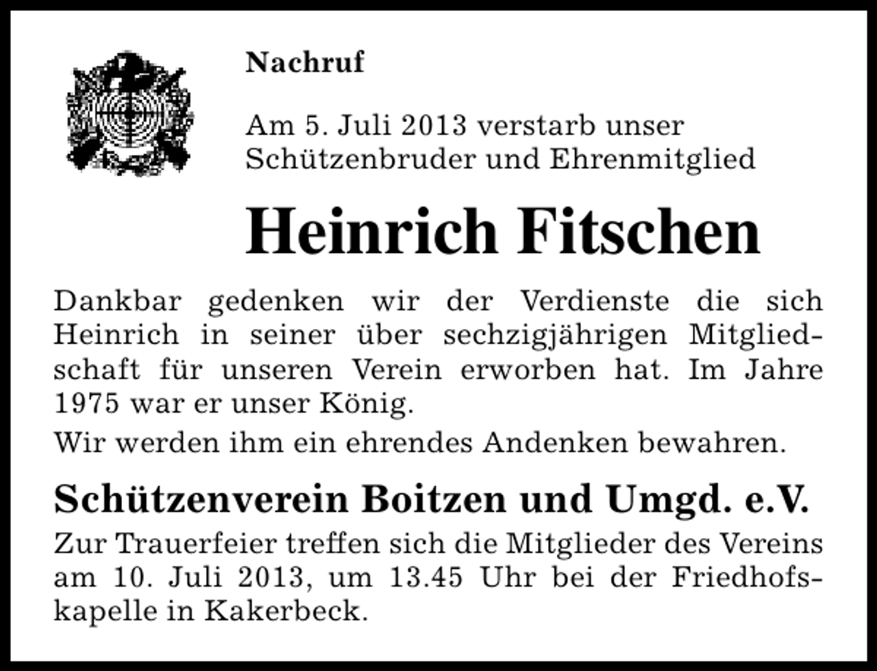 <p>Nachruf<br />Am 5. Juli 2013 verstarb unser<br />Schützenbruder und Ehrenmitglied</p><p>Heinrich Fitschen<br />Dankbar gedenken wir der Verdienste die sich<br />Heinrich in seiner über sechzigjährigen Mitgliedschaft für unseren Verein erworben hat. Im Jahre<br />1975 war er unser König.<br />Wir werden ihm ein ehrendes Andenken bewahren.</p><p>Schützenverein Boitzen und Umgd. e.V.</p><p>Zur Trauerfeier treffen sich die Mitglieder des Vereins<br />am 10. Juli 2013, um 13.45 Uhr bei der Friedhofskapelle in Kakerbeck.</p>