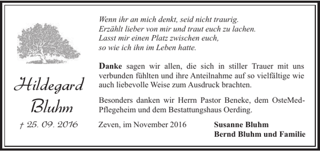 <p>Wenn ihr an mich denkt, seid nicht traurig.<br />Erzählt lieber von mir und traut euch zu lachen.<br />Lasst mir einen Platz zwischen euch,<br />so wie ich ihn im Leben hatte.</p><p>Hildegard<br />Bluhm<br />† 25. 09. 2016</p><p>Danke sagen wir allen, die sich in stiller Trauer mit uns<br />verbunden fühlten und ihre Anteilnahme auf so vielfältige wie<br />auch liebevolle Weise zum Ausdruck brachten.<br />Besonders danken wir Herrn Pastor Beneke, dem OsteMedPflegeheim und dem Bestattungshaus Oerding.<br />Zeven, im November 2016</p><p>Susanne Bluhm<br />Bernd Bluhm und Familie</p>