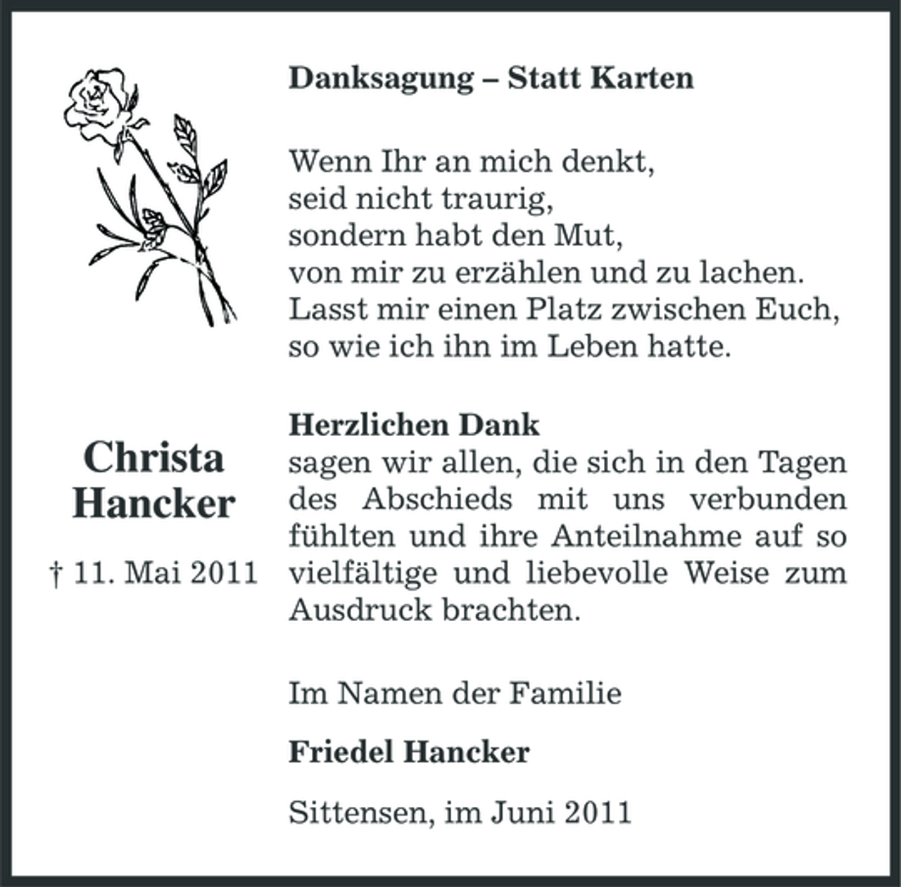 <p>Danksagung – Statt Karten Wenn Ihr an mich denkt, seid nicht traurig, sondern habt den Mut, von mir zu erzählen und zu lachen. Lasst mir einen Platz zwischen Euch, so wie ich ihn im Leben hatte. Herzlichen Dank sagen wir allen, die sich in den Tagen des Abschieds mit uns verbunden fühlten und ihre Anteilnahme auf so † 11. Mai 2011 vielfältige und liebevolle Weise zum Ausdruck brachten.</p><p>Christa Hancker</p><p>Im Namen der Familie Friedel Hancker Sittensen, im Juni 2011</p>