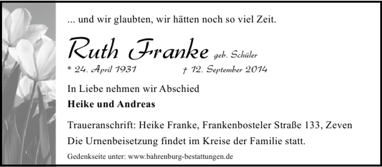 <p>... und wir glaubten, wir hätten noch so viel Zeit.</p><p>Ruth Franke<br />* 24. April 1931</p><p>geb. Schüler<br />† 12. September 2014</p><p>In Liebe nehmen wir Abschied<br />Heike und Andreas<br />Traueranschrift: Heike Franke, Frankenbosteler Straße 133, Zeven<br />Die Urnenbeisetzung findet im Kreise der Familie statt.<br />Gedenkseite unter: www.bahrenburg-bestattungen.de</p>