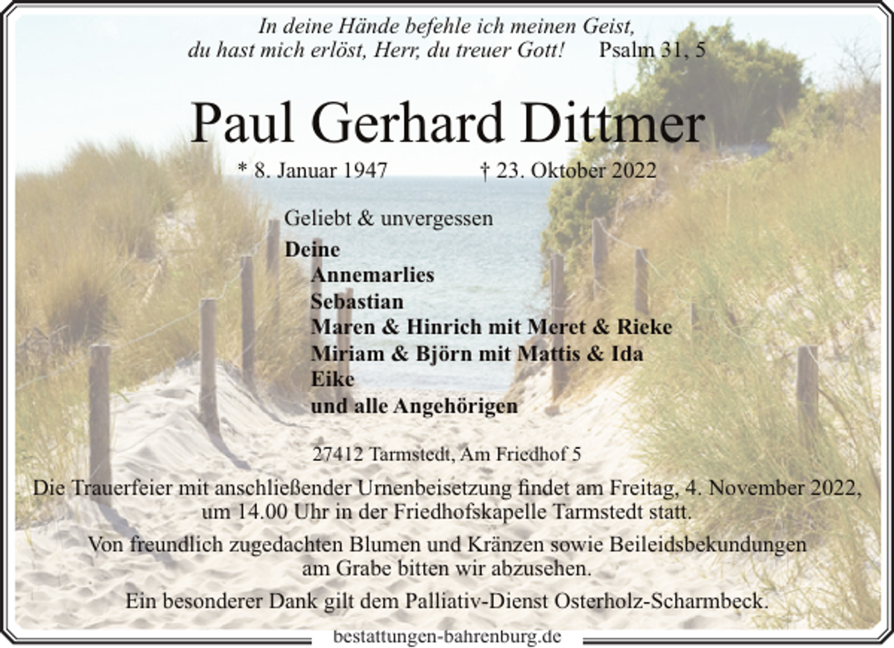 <p>In deine Hände befehle ich meinen Geist,<br />du hast mich erlöst, Herr, du treuer Gott! Psalm 31, 5</p><p>Paul Gerhard Dittmer<br />* 8. Januar 1947</p><p>† 23. Oktober 2022</p><p>Geliebt &amp; unvergessen<br />Deine<br />Annemarlies<br />Sebastian<br />Maren &amp; Hinrich mit Meret &amp; Rieke<br />Miriam &amp; Björn mit Mattis &amp; Ida<br />Eike<br />und alle Angehörigen<br />27412 Tarmstedt, Am Friedhof 5</p><p>Die Trauerfeier mit anschließender Urnenbeisetzung findet am Freitag, 4. November 2022,<br />um 14.00 Uhr in der Friedhofskapelle Tarmstedt statt.<br />Von freundlich zugedachten Blumen und Kränzen sowie Beileidsbekundungen<br />am Grabe bitten wir abzusehen.<br />Ein besonderer Dank gilt dem Palliativ-Dienst Osterholz-Scharmbeck.<br />bestattungen-bahrenburg.de</p>
