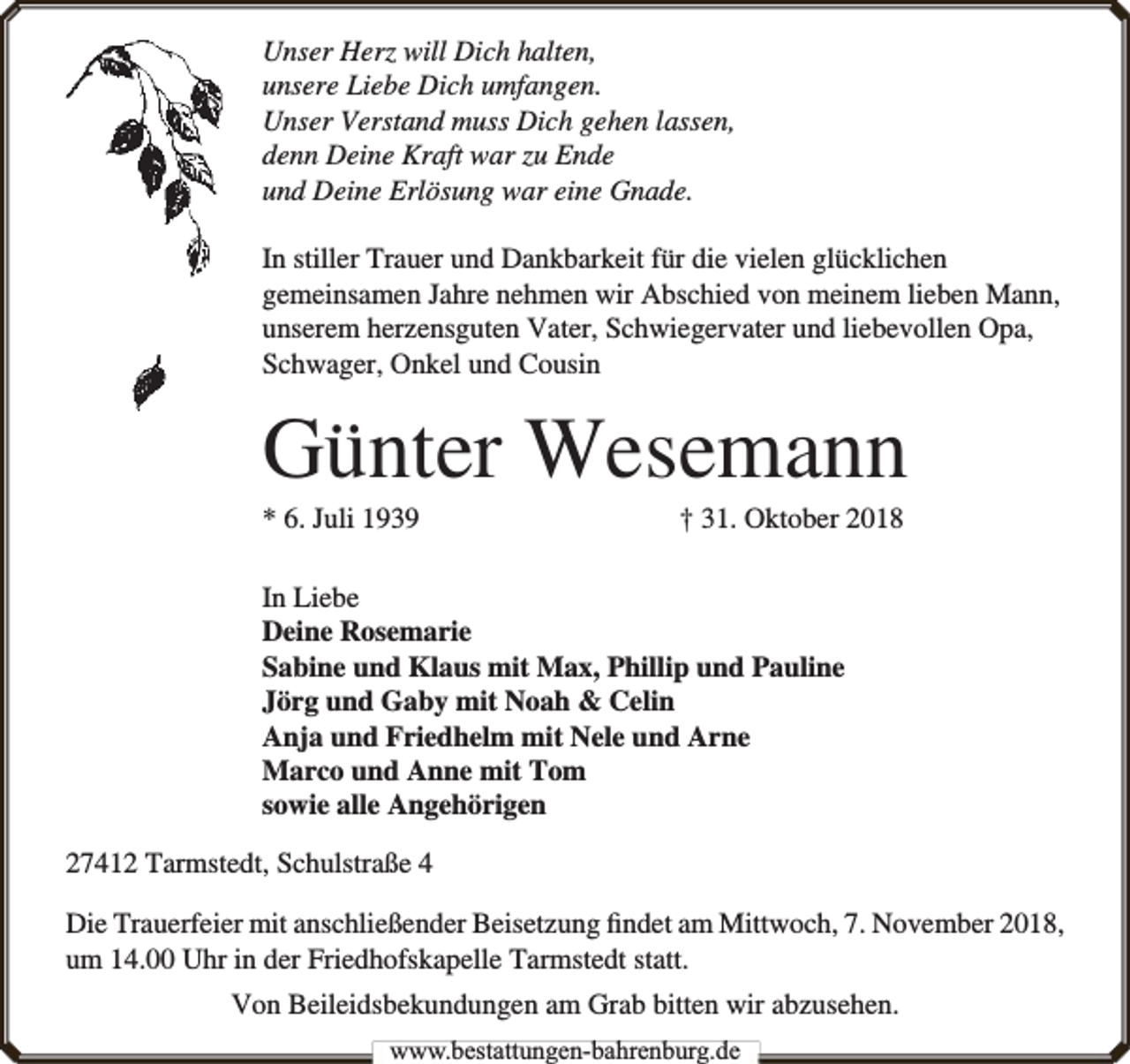 <p>Unser Herz will Dich halten,<br />unsere Liebe Dich umfangen.<br />Unser Verstand muss Dich gehen lassen,<br />denn Deine Kraft war zu Ende<br />und Deine Erlösung war eine Gnade.<br />In stiller Trauer und Dankbarkeit für die vielen glücklichen<br />gemeinsamen Jahre nehmen wir Abschied von meinem lieben Mann,<br />unserem herzensguten Vater, Schwiegervater und liebevollen Opa,<br />Schwager, Onkel und Cousin</p><p>Günter Wesemann<br />* 6. Juli 1939</p><p>† 31. Oktober 2018</p><p>In Liebe<br />Deine Rosemarie<br />Sabine und Klaus mit Max, Phillip und Pauline<br />Jörg und Gaby mit Noah &amp; Celin<br />Anja und Friedhelm mit Nele und Arne<br />Marco und Anne mit Tom<br />sowie alle Angehörigen<br />27412 Tarmstedt, Schulstraße 4<br />Die Trauerfeier mit anschließender Beisetzung ﬁndet am Mittwoch, 7. November 2018,<br />um 14.00 Uhr in der Friedhofskapelle Tarmstedt statt.<br />Von Beileidsbekundungen am Grab bitten wir abzusehen.<br />www.bbestattungen-bbahhrenbburg.dde</p>