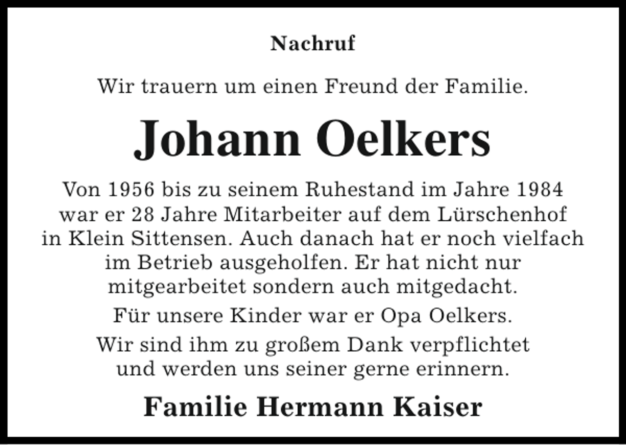 <p>Nachruf<br />Wir trauern um einen Freund der Familie.</p><p>Johann Oelkers<br />Von 1956 bis zu seinem Ruhestand im Jahre 1984<br />war er 28 Jahre Mitarbeiter auf dem Lürschenhof<br />in Klein Sittensen. Auch danach hat er noch vielfach<br />im Betrieb ausgeholfen. Er hat nicht nur<br />mitgearbeitet sondern auch mitgedacht.<br />Für unsere Kinder war er Opa Oelkers.<br />Wir sind ihm zu großem Dank verpflichtet<br />und werden uns seiner gerne erinnern.</p><p>Familie Hermann Kaiser</p>