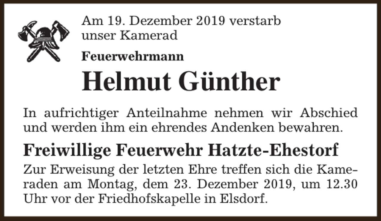 <p>Am 19. Dezember 2019 verstarb<br />unser Kamerad<br />Feuerwehrmann</p><p>Helmut Günther<br />In aufrichtiger Anteilnahme nehmen wir Abschied<br />und werden ihm ein ehrendes Andenken bewahren.</p><p>Freiwillige Feuerwehr Hatzte-Ehestorf</p><p>Zur Erweisung der letzten Ehre treffen sich die Kameraden am Montag, dem 23. Dezember 2019, um 12.30<br />Uhr vor der Friedhofskapelle in Elsdorf.</p>