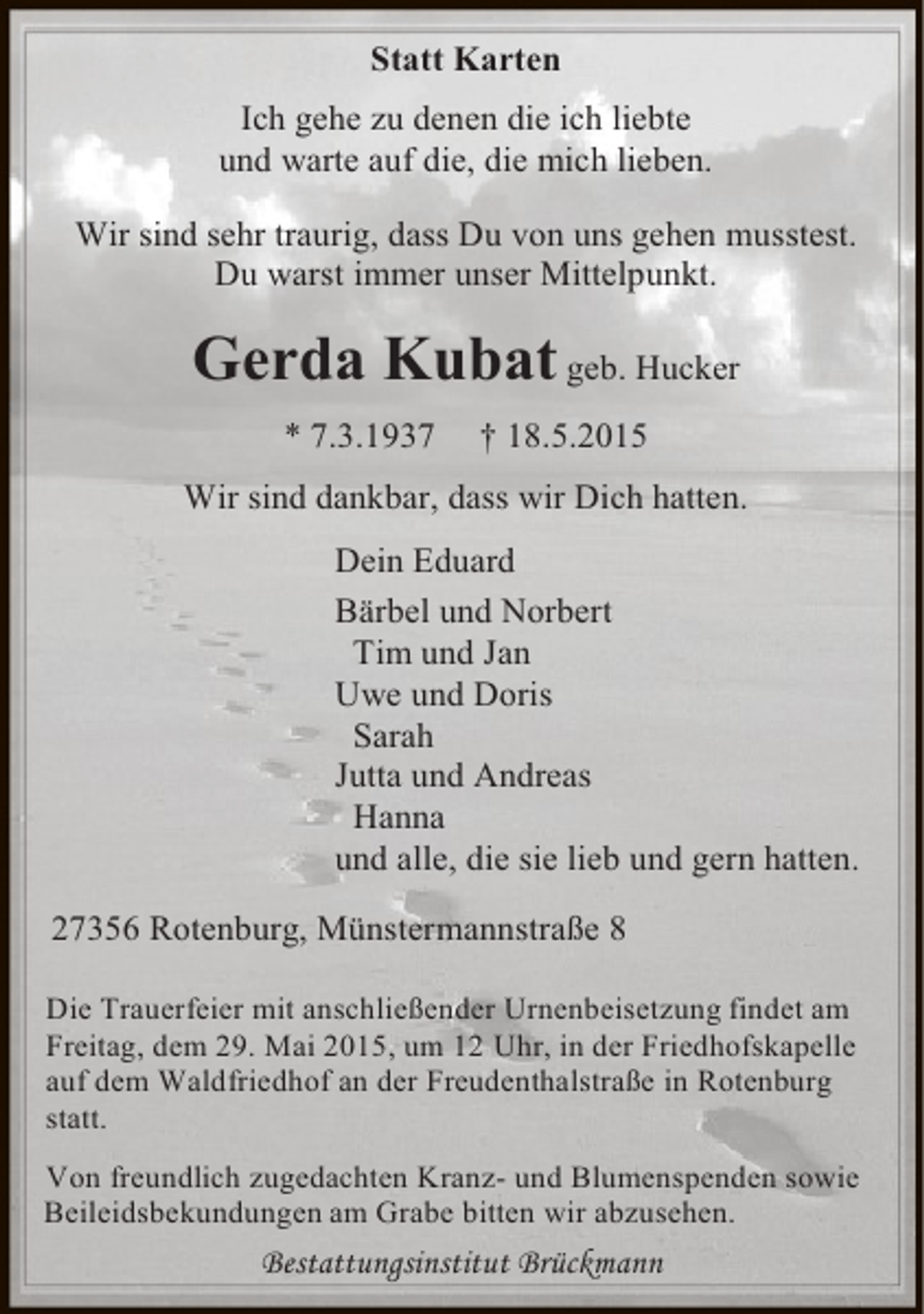 <p>Statt Karten<br />Ich gehe zu denen die ich liebte<br />und warte auf die, die mich lieben.<br />Wir sind sehr traurig, dass Du von uns gehen musstest.<br />Du warst immer unser Mittelpunkt.</p><p>Gerda Kubat geb. Hucker<br />* 7.3.1937</p><p>† 18.5.2015</p><p>Wir sind dankbar, dass wir Dich hatten.<br />Dein Eduard<br />Bärbel und Norbert<br />Tim und Jan<br />Uwe und Doris<br />Sarah<br />Jutta und Andreas<br />Hanna<br />und alle, die sie lieb und gern hatten.<br />27356 Rotenburg, Münstermannstraße 8<br />Die Trauerfeier mit anschließender Urnenbeisetzung findet am<br />Freitag, dem 29. Mai 2015, um 12 Uhr, in der Friedhofskapelle<br />auf dem Waldfriedhof an der Freudenthalstraße in Rotenburg<br />statt.<br />Von freundlich zugedachten Kranz- und Blumenspenden sowie<br />Beileidsbekundungen am Grabe bitten wir abzusehen.</p><p>Bestattungsinstitut Brückmann</p>