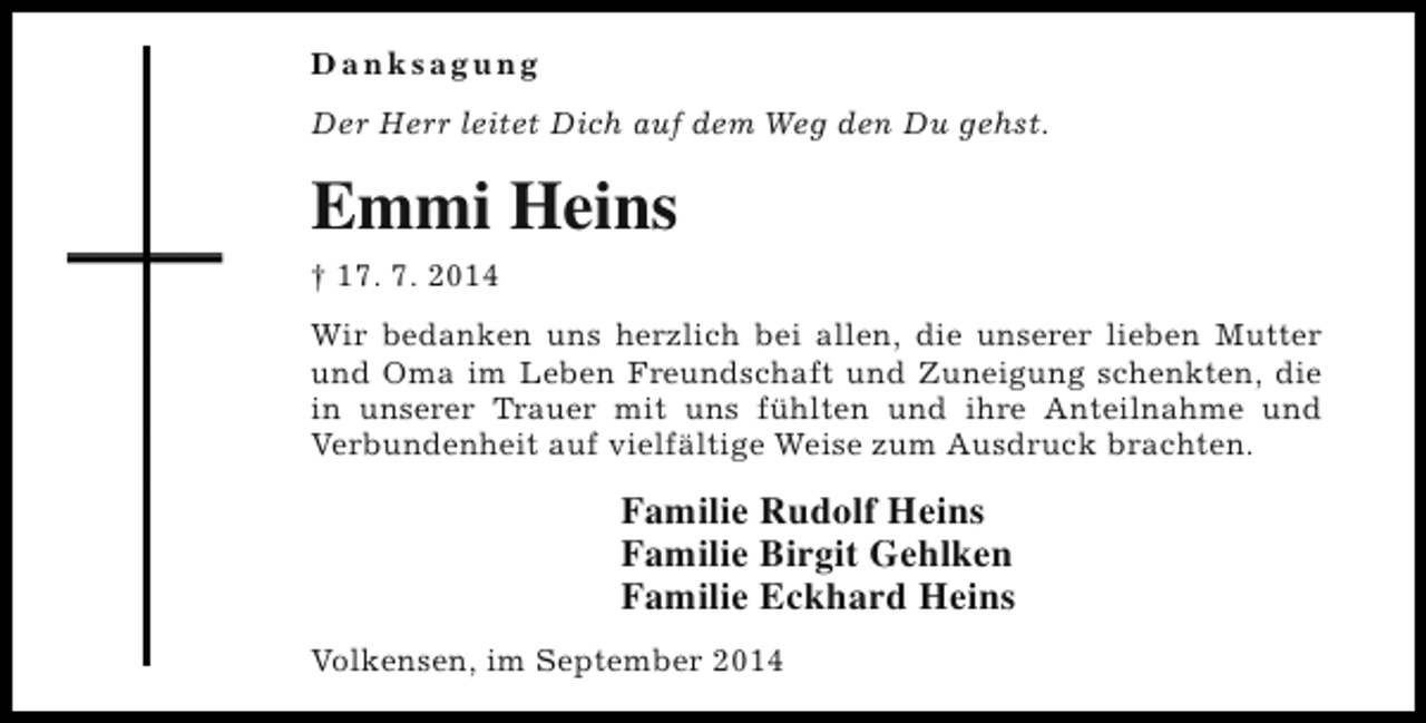 <p>Danksagung<br />Der Herr leitet Dich auf dem Weg den Du gehst.</p><p>Emmi Heins<br />† 17. 7. 2014<br />Wir bedanken uns herzlich bei allen, die unserer lieben Mutter<br />und Oma im Leben Freundschaft und Zuneigung schenkten, die<br />in unserer Trauer mit uns fühlten und ihre Anteilnahme und<br />Verbundenheit auf vielfältige Weise zum Ausdruck brachten.</p><p>Familie Rudolf Heins<br />Familie Birgit Gehlken<br />Familie Eckhard Heins<br />Volkensen, im September 2014</p>