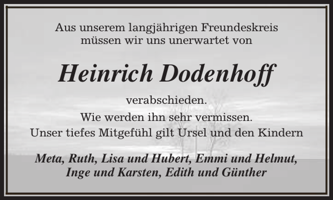 <p>Aus unserem langjährigen Freundeskreis<br />müssen wir uns unerwartet von</p><p>Heinrich Dodenhoff<br />verabschieden.<br />Wie werden ihn sehr vermissen.<br />Unser tiefes Mitgefühl gilt Ursel und den Kindern</p><p>Meta, Ruth, Lisa und Hubert, Emmi und Helmut,<br />Inge und Karsten, Edith und Günther</p>