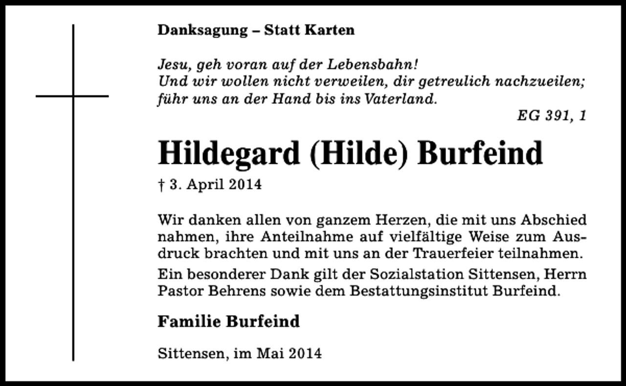 <p>Danksagung – Statt Karten<br />Jesu, geh voran auf der Lebensbahn!<br />Und wir wollen nicht verweilen, dir getreulich nachzueilen;<br />führ uns an der Hand bis ins Vaterland.<br />EG 391, 1</p><p>Hildegard (Hilde) Burfeind<br />† 3. April 2014</p><p>Wir danken allen von ganzem Herzen, die mit uns Abschied<br />nahmen, ihre Anteilnahme auf vielfältige Weise zum Ausdruck brachten und mit uns an der Trauerfeier teilnahmen.<br />Ein besonderer Dank gilt der Sozialstation Sittensen, Herrn<br />Pastor Behrens sowie dem Bestattungsinstitut Burfeind.</p><p>Familie Burfeind<br />Sittensen, im Mai 2014</p>