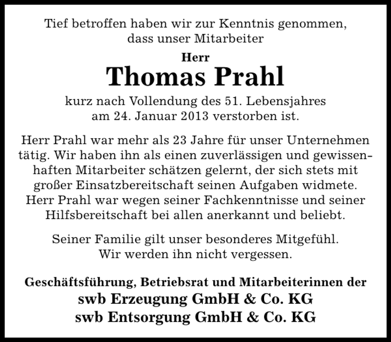 <p>Tief betroffen haben wir zur Kenntnis genommen,<br />dass unser Mitarbeiter<br />Herr</p><p>Thomas Prahl</p><p>kurz nach Vollendung des 51. Lebensjahres<br />am 24. Januar 2013 verstorben ist.<br />Herr Prahl war mehr als 23 Jahre für unser Unternehmen<br />tätig. Wir haben ihn als einen zuverlässigen und gewissenhaften Mitarbeiter schätzen gelernt, der sich stets mit<br />großer Einsatzbereitschaft seinen Aufgaben widmete.<br />Herr Prahl war wegen seiner Fachkenntnisse und seiner<br />Hilfsbereitschaft bei allen anerkannt und beliebt.<br />Seiner Familie gilt unser besonderes Mitgefühl.<br />Wir werden ihn nicht vergessen.<br />Geschäftsführung, Betriebsrat und Mitarbeiterinnen der</p><p>swb Erzeugung GmbH &amp; Co. KG<br />swb Entsorgung GmbH &amp; Co. KG</p>