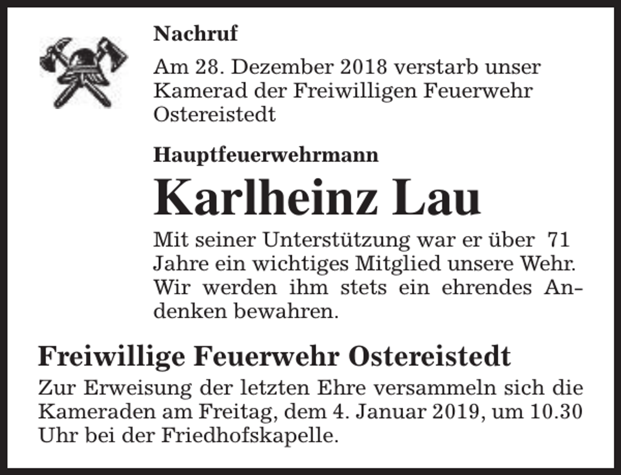 <p>Nachruf<br />Am 28. Dezember 2018 verstarb unser<br />Kamerad der Freiwilligen Feuerwehr<br />Ostereistedt<br />Hauptfeuerwehrmann</p><p>Karlheinz Lau</p><p>Mit seiner Unterstützung war er über 71<br />Jahre ein wichtiges Mitglied unsere Wehr.<br />Wir werden ihm stets ein ehrendes Andenken bewahren.</p><p>Freiwillige Feuerwehr Ostereistedt</p><p>Zur Erweisung der letzten Ehre versammeln sich die<br />Kameraden am Freitag, dem 4. Januar 2019, um 10.30<br />Uhr bei der Friedhofskapelle.</p>