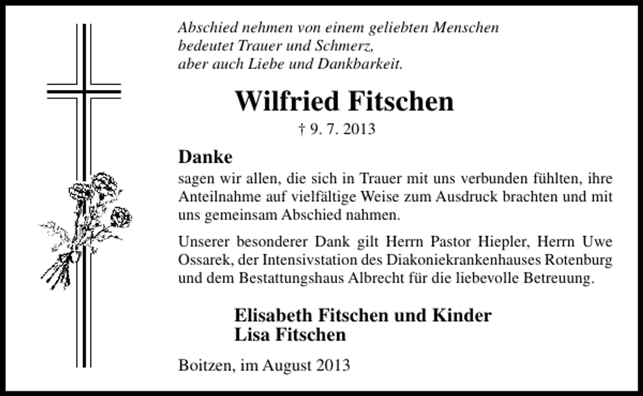 <p>Abschied nehmen von einem geliebten Menschen<br />bedeutet Trauer und Schmerz,<br />aber auch Liebe und Dankbarkeit.</p><p>Wilfried Fitschen<br />† 9. 7. 2013</p><p>Danke</p><p>sagen wir allen, die sich in Trauer mit uns verbunden fühlten, ihre<br />Anteilnahme auf vielfältige Weise zum Ausdruck brachten und mit<br />uns gemeinsam Abschied nahmen.<br />Unserer besonderer Dank gilt Herrn Pastor Hiepler, Herrn Uwe<br />Ossarek, der Intensivstation des Diakoniekrankenhauses Rotenburg<br />und dem Bestattungshaus Albrecht für die liebevolle Betreuung.</p><p>Elisabeth Fitschen und Kinder<br />Lisa Fitschen<br />Boitzen, im August 2013</p>