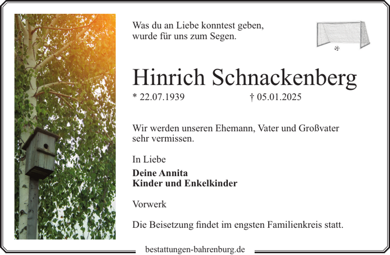 <p>Was du an Liebe konntest geben,<br />wurde für uns zum Segen.</p><p>Hinrich Schnackenberg<br />* 22.07.1939</p><p>† 05.01.2025</p><p>Wir werden unseren Ehemann, Vater und Großvater<br />sehr vermissen.<br />In Liebe<br />Deine Annita<br />Kinder und Enkelkinder<br />Vorwerk<br />Die Beisetzung findet im engsten Familienkreis statt.<br />bestattungen-bahrenburg.de</p>