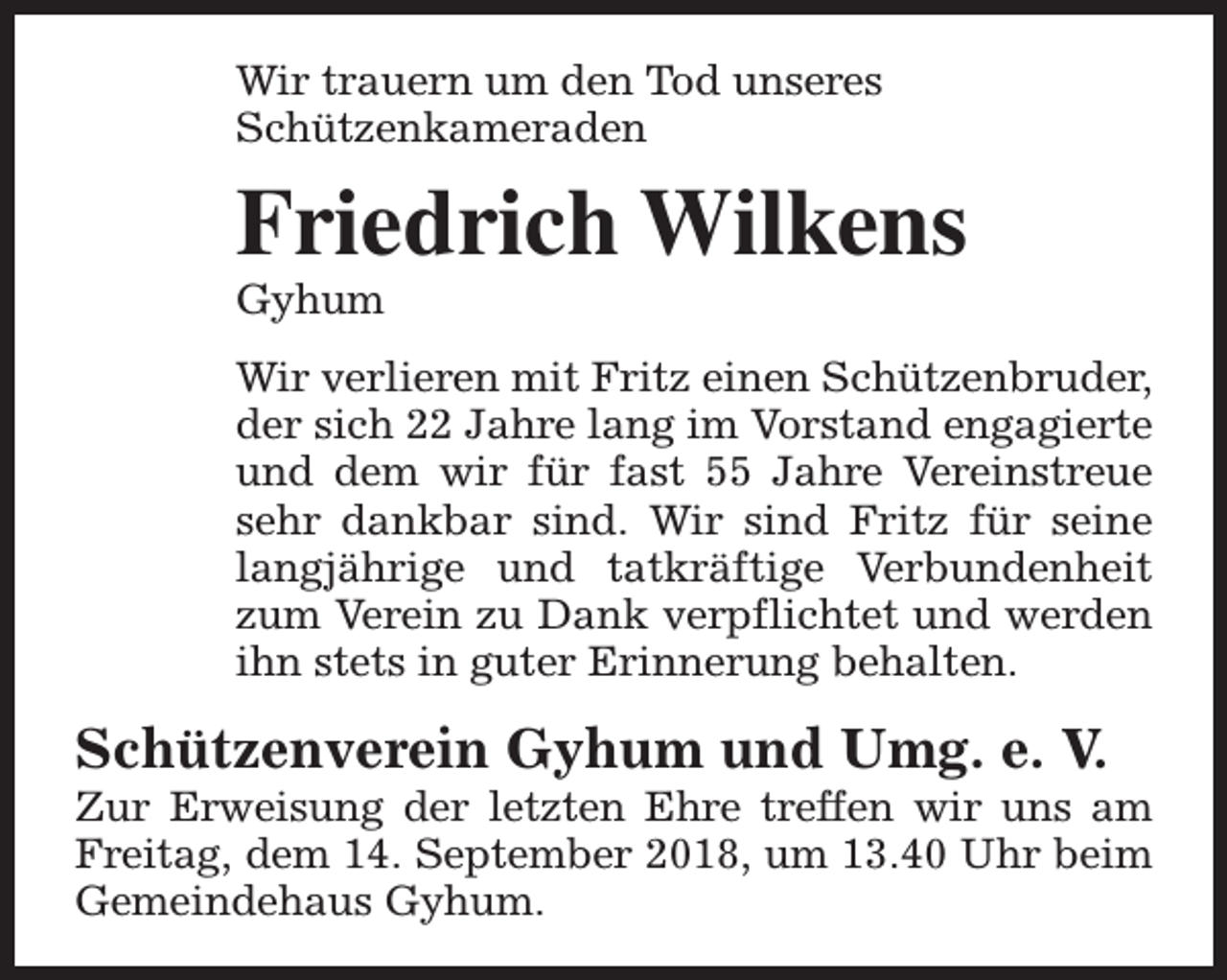 <p>Wir trauern um den Tod unseres<br />Schützenkameraden</p><p>Friedrich Wilkens<br />Gyhum</p><p>Wir verlieren mit Fritz einen Schützenbruder,<br />der sich 22 Jahre lang im Vorstand engagierte<br />und dem wir für fast 55 Jahre Vereinstreue<br />sehr dankbar sind. Wir sind Fritz für seine<br />langjährige und tatkräftige Verbundenheit<br />zum Verein zu Dank verpflichtet und werden<br />ihn stets in guter Erinnerung behalten.</p><p>Schützenverein Gyhum und Umg. e. V.</p><p>Zur Erweisung der letzten Ehre treffen wir uns am<br />Freitag, dem 14. September 2018, um 13.40 Uhr beim<br />Gemeindehaus Gyhum.</p>